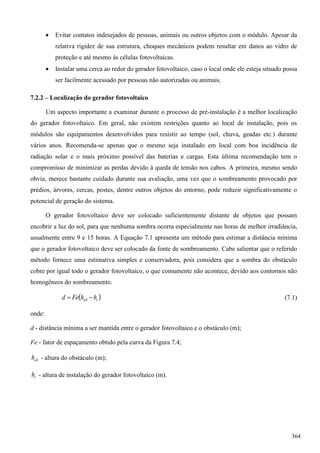  Evitar contatos indesejados de pessoas, animais ou outros objetos com o módulo. Apesar da
relativa rigidez de sua estrutura, choques mecânicos podem resultar em danos ao vidro de
proteção e até mesmo às células fotovoltaicas.
 Instalar uma cerca ao redor do gerador fotovoltaico, caso o local onde ele esteja situado possa
ser facilmente acessado por pessoas não autorizadas ou animais.
7.2.2 – Localização do gerador fotovoltaico
Um aspecto importante a examinar durante o processo de pré-instalação é a melhor localização
do gerador fotovoltaico. Em geral, não existem restrições quanto ao local de instalação, pois os
módulos são equipamentos desenvolvidos para resistir ao tempo (sol, chuva, geadas etc.) durante
vários anos. Recomenda-se apenas que o mesmo seja instalado em local com boa incidência de
radiação solar e o mais próximo possível das baterias e cargas. Esta última recomendação tem o
compromisso de minimizar as perdas devido à queda de tensão nos cabos. A primeira, mesmo sendo
obvia, merece bastante cuidado durante sua avaliação, uma vez que o sombreamento provocado por
prédios, árvores, cercas, postes, dentre outros objetos do entorno, pode reduzir significativamente o
potencial de geração do sistema.
O gerador fotovoltaico deve ser colocado suficientemente distante de objetos que possam
encobrir a luz do sol, para que nenhuma sombra ocorra especialmente nas horas de melhor irradiância,
usualmente entre 9 e 15 horas. A Equação 7.1 apresenta um método para estimar a distância mínima
que o gerador fotovoltaico deve ser colocado da fonte de sombreamento. Cabe salientar que o referido
método fornece uma estimativa simples e conservadora, pois considera que a sombra do obstáculo
cobre por igual todo o gerador fotovoltaico, o que comumente não acontece, devido aos contornos não
homogêneos do sombreamento.
 iob hhFed  (7.1)
onde:
d - distância mínima a ser mantida entre o gerador fotovoltaico e o obstáculo (m);
Fe - fator de espaçamento obtido pela curva da Figura 7.4;
obh - altura do obstáculo (m);
ih - altura de instalação do gerador fotovoltaico (m).
364
 