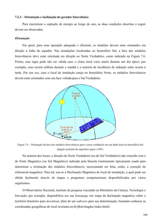 7.2.3 – Orientação e inclinação do gerador fotovoltaico
Para maximizar a captação de energia ao longo do ano, as duas condições descritas a seguir
devem ser observadas.
Orientação
Em geral, para uma operação adequada e eficiente, os módulos devem estar orientados em
direção à linha do equador. Nas instalações localizadas no hemisfério Sul, a face dos módulos
fotovoltaicos deve estar orientada em direção ao Norte Verdadeiro, como indicado na Figura 7.6.
Porém, esta regra pode não ser válida caso o clima local varie muito durante um dia típico; por
exemplo, caso ocorra neblina durante a manhã e a maioria da incidência de radiação solar ocorra à
tarde. Por sua vez, caso o local de instalação esteja no hemisfério Norte, os módulos fotovoltaicos
devem estar orientados com sua face voltada para o Sul Verdadeiro.
Figura 7.6 – Orientação da face dos módulos fotovoltaicos para o norte verdadeiro em um dado local no hemisfério Sul
(ângulo azimutal de superfície igual a 180º).
Na maioria dos locais, a direção do Norte Verdadeiro (ou do Sul Verdadeiro) não coincide com a
do Norte Magnético (ou Sul Magnético) indicado pela bússola (instrumento tipicamente usado para
determinar a orientação dos módulos fotovoltaicos), necessitando ser feita, então, a correção do
referencial magnético. Para tal, usa-se a Declinação Magnética do local de instalação, a qual pode ser
obtida facilmente através de mapas e programas computacionais disponibilizados por vários
organismos.
O Observatório Nacional, instituto de pesquisa vinculado ao Ministério da Ciência, Tecnologia e
Inovação, por exemplo, disponibiliza em sua homepage um mapa da declinação magnética sobre o
território brasileiro para download, além de um software para sua determinação, bastando conhecer as
coordenadas geográficas do local (extranet.on.br/jlkm/magdec/index.html).
366
 