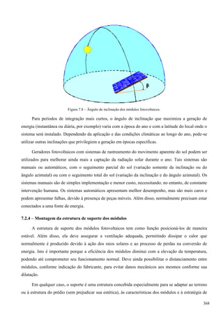 Figura 7.8 – Ângulo de inclinação dos módulos fotovoltaicos.
Para períodos de integração mais curtos, o ângulo de inclinação que maximiza a geração de
energia (instantânea ou diária, por exemplo) varia com a época do ano e com a latitude do local onde o
sistema será instalado. Dependendo da aplicação e das condições climáticas ao longo do ano, pode-se
utilizar outras inclinações que privilegiem a geração em épocas específicas.
Geradores fotovoltaicos com sistemas de rastreamento do movimento aparente do sol podem ser
utilizados para melhorar ainda mais a captação da radiação solar durante o ano. Tais sistemas são
manuais ou automáticos, com o seguimento parcial do sol (variação somente da inclinação ou do
ângulo azimutal) ou com o seguimento total do sol (variação da inclinação e do ângulo azimutal). Os
sistemas manuais são de simples implementação e menor custo, necessitando, no entanto, de constante
intervenção humana. Os sistemas automáticos apresentam melhor desempenho, mas são mais caros e
podem apresentar falhas, devido à presença de peças móveis. Além disso, normalmente precisam estar
conectados a uma fonte de energia.
7.2.4 – Montagem da estrutura de suporte dos módulos
A estrutura de suporte dos módulos fotovoltaicos tem como função posicioná-los de maneira
estável. Além disso, ela deve assegurar a ventilação adequada, permitindo dissipar o calor que
normalmente é produzido devido à ação dos raios solares e ao processo de perdas na conversão de
energia. Isto é importante porque a eficiência dos módulos diminui com a elevação da temperatura,
podendo até comprometer seu funcionamento normal. Deve ainda possibilitar o distanciamento entre
módulos, conforme indicação do fabricante, para evitar danos mecânicos aos mesmos conforme sua
dilatação.
Em qualquer caso, o suporte é uma estrutura concebida especialmente para se adaptar ao terreno
ou à estrutura do prédio (sem prejudicar sua estética), às características dos módulos e à estratégia de
368
 
