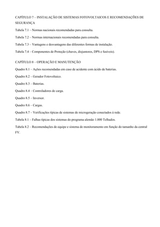 CAPÍTULO 7 – INSTALAÇÃO DE SISTEMAS FOTOVOLTAICOS E RECOMENDAÇÕES DE
SEGURANÇA
Tabela 7.1 – Normas nacionais recomendadas para consulta.
Tabela 7.2 – Normas internacionais recomendadas para consulta.
Tabela 7.3 – Vantagens e desvantagens das diferentes formas de instalação.
Tabela 7.4 – Componentes de Proteção (chaves, disjuntores, DPS e fusíveis).
CAPÍTULO 8 – OPERAÇÃO E MANUTENÇÃO
Quadro 8.1 – Ações recomendadas em caso de acidente com ácido de baterias.
Quadro 8.2 – Gerador Fotovoltaico.
Quadro 8.3 – Baterias.
Quadro 8.4 – Controladores de carga.
Quadro 8.5 – Inversor.
Quadro 8.6 – Cargas.
Quadro 8.7 – Verificações típicas de sistemas de microgeração conectados à rede.
Tabela 8.1 – Falhas típicas dos sistemas do programa alemão 1.000 Telhados.
Tabela 8.2 – Recomendações de equipe e sistema de monitoramento em função do tamanho da central
FV.
 