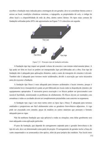 escolher a fundação mais indicada para a montagem de um gerador, deve-se considerar fatores como o
acesso ao local, condições climáticas extremas, a topografia, as propriedades do solo, o código de
obras local e a disponibilidade de mão de obra, dentre outros fatores. Os tipos mais comuns de
fundações utilizadas pelos SFVs são apresentados na Figura 7.13 e descritos em seguida.
Figura 7.13 – Principais tipos de fundações utilizadas.
A fundação tipo laje requer um grande volume de concreto e um terreno relativamente plano. A
laje pode ser feita no local ou podem ser transportadas lajes pré-fabricadas até a obra. Este tipo de
fundação não é adequado para aplicações distantes, onde o custo de transporte do cimento é elevado.
Também não é adequado para terrenos muito acidentados, devido à escavação que seria necessária
antes de executar a fundação.
A fundação tipo bloco é mais adequada para terrenos acidentados e locais remotos, porque é
relativamente leve e transportável e pode ser pré-fabricada nos locais onde se disponha de cimento e de
equipamentos apropriados. É necessária pouca escavação e os blocos podem ser posicionados com
razoável facilidade, minimizando os problemas de alinhamento. Os blocos devem ser montados com
armaduras e todas as cavidades devem ser completamente preenchidas com concreto ou argamassa.
A fundação tipo viga é um meio termo entre os tipos laje e bloco. É adequada para terrenos
ondulados e proporciona um fácil alinhamento entre os geradores fotovoltaicos adjacentes. A viga
pode ser executada com cimento, peças de madeira ou outros materiais que possuam o formato
adequado para as vigas.
Não há nenhuma fundação que seja aplicável a todas as situações, uma delas geralmente será
mais adequada a uma aplicação particular.
O peso da fundação, que depende do carregamento esperado para o gerador fotovoltaico e do
tipo de solo, deve ser determinado como parte do projeto. O carregamento do gerador inclui a força do
vento empurrando-o ou arrancando-o dos apoios, além do peso próprio dos módulos. Nos locais mais
372
 