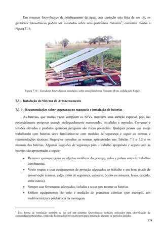 Em sistemas fotovoltaicos de bombeamento de água, cuja captação seja feita de um rio, os
geradores fotovoltaicos podem ser instalados sobre uma plataforma flutuante5
, conforme mostra a
Figura 7.16.
Figura 7.16 – Geradores fotovoltaicos instalados sobre uma plataforma flutuante (Foto cedida pelo Cepel).
7.3 – Instalação do Sistema de Armazenamento
7.3.1 – Recomendações sobre segurança no manuseio e instalação de baterias
As baterias, que muitas vezes compõem os SFVs, merecem uma atenção especial, pois são
potencialmente perigosas quando inadequadamente manuseadas, instaladas e operadas. Correntes e
tensões elevadas e produtos químicos perigosos são riscos potenciais. Qualquer pessoa que esteja
trabalhando com baterias deve familiarizar-se com medidas de segurança e seguir as normas e
recomendações técnicas. Sugere-se consultar as normas apresentadas nas Tabelas 7.1 e 7.2 e os
manuais das baterias. Algumas sugestões de segurança para o trabalho apropriado e seguro com as
baterias são apresentadas a seguir:
 Remover quaisquer joias ou objetos metálicos do pescoço, mãos e pulsos antes de trabalhar
com baterias.
 Vestir roupas e usar equipamentos de proteção adequados ao trabalho e em bom estado de
conservação (camisa, calça, cinto de segurança, capacete, óculos ou máscara, luvas, calçado,
entre outros).
 Sempre usar ferramentas adequadas, isoladas e secas para montar as baterias.
 Utilizar equipamentos de teste e medição de grandezas elétricas (por exemplo, um
multímetro) para conferência da montagem.
5
Esta forma de instalação também se faz útil em sistemas fotovoltaicos isolados utilizados para eletrificação de
comunidades ribeirinhas, onde não há área disponível em terra para instalação durante os períodos úmidos.
374
 