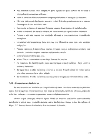  Não trabalhar sozinho, tendo sempre por perto alguém que possa auxiliar na atividade e,
principalmente, em caso de acidentes.
 Fazer as conexões elétricas respeitando sempre a polaridade e as instruções do fabricante.
 Não tocar os terminais das baterias sem saber o nível de tensão, principalmente se as mesmas
fizerem parte de uma associação série.
 Desconectar as baterias de quaisquer fontes de carga ou descarga antes de trabalhar nelas.
 Manter os terminais das baterias cobertos por revestimentos ou capas isolantes resistentes.
 Projetar o setor das baterias com ventilação adequada e convenientemente protegido das
intempéries.
 Levantar as baterias apenas da forma aprovada pelo fabricante e nunca pelos seus terminais
ou ligações.
 Planejar o processo de transporte de baterias, prevendo o uso de instrumentos auxiliares para
içamento, carros de transporte ou outros equipamentos móveis.
 Evitar arrastar as baterias pelo solo.
 Manter faíscas e chamas descobertas longe do setor das baterias.
 Na preparação do eletrólito ácido, nunca despejar água no ácido sulfúrico - fazer sempre o
inverso, e lentamente.
 Ter água fresca e sabão facilmente acessíveis e no caso do ácido entrar em contato com a
pele, olhos ou roupas, lavar a área afetada.
 Ter bicarbonato de sódio facilmente acessível, para as situações de derramamento de ácido.
7.3.2 – Compartimento das baterias
As baterias devem ser instaladas em compartimentos (caixas, containers ou salas) que permitam
acesso fácil e seguro ao pessoal autorizado para trocas e manutenção, ventilação adequada, exposição
reduzida a variações extremas de temperatura e outras condições ambientais.
Entende-se por ventilação adequada aquela natural ou artificial, considerada como suficiente
para limitar o teor de gases produzidos durante a carga das baterias, evitando o risco de explosão. A
Figura 7.17 ilustra o sistema de circulação de ar de uma sala de baterias.
375
 