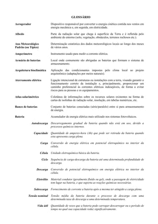 GLOSSÁRIO
Aerogerador Dispositivo responsável por converter a energia cinética contida nos ventos em
energia mecânica e, em seguida, em eletricidade.
Albedo Parte da radiação solar que chega à superfície da Terra e é refletida pelo
ambiente do entorno (solo, vegetação, obstáculos, terrenos rochosos etc.).
Ano Meteorológico
Padrão (ou Típico)
Determinação estatística dos dados meteorológicos locais ao longo dos meses
de vários anos.
Amperímetro Instrumento usado para medir a corrente elétrica.
Armário de baterias Local onde comumente são abrigadas as baterias que formam o sistema de
armazenamento.
Arquitetura bioclimática Aplicação das condicionantes impostas pelo clima local ao projeto
arquitetônico (adaptações por meios naturais).
Aterramento elétrico Ligação intencional de estruturas ou instalações com a terra, visando garantir o
funcionamento correto da instalação e, principalmente, proporcionar um
caminho preferencial às correntes elétricas indesejáveis, de forma a evitar
riscos para as pessoas e os equipamentos.
Atlas solarimétrico Coletânea de informações sobre os recursos solares existentes na forma de
cartas de isolinhas de radiação solar, insolação, em tabelas numéricas, etc.
Banco de baterias Conjunto de baterias conectadas (série/paralelo) entre si para armazenamento
de energia.
Bateria Acumulador de energia elétrica mais utilizado nos sistemas fotovoltaicos.
Autodescarga Descarregamento gradual da bateria quando não está em uso, devido a
processos químicos internos.
Capacidade Quantidade de amperes-hora (Ah) que pode ser retirada da bateria quando
esta apresenta carga plena.
Carga Conversão de energia elétrica em potencial eletroquímico no interior da
célula.
Célula Unidade eletroquímica básica da bateria.
Ciclo Sequência de carga-descarga da bateria até uma determinada profundidade de
descarga.
Descarga Conversão de potencial eletroquímico em energia elétrica no interior da
célula.
Eletrólito Material condutor (geralmente fluído ou gel), onde a passagem de eletricidade
tem lugar na bateria, e que suporta as reações químicas necessárias.
Sobrecarga Fornecimento de corrente a bateria após a mesma ter atingido a carga plena.
Tensão nominal Tensão média da bateria durante o processo de descarga com uma
determinada taxa de descarga a uma determinada temperatura.
Vida útil Quantidade de vezes que a bateria pode carregar-descarregar ou o período de
tempo no qual sua capacidade reduz significativamente.
 