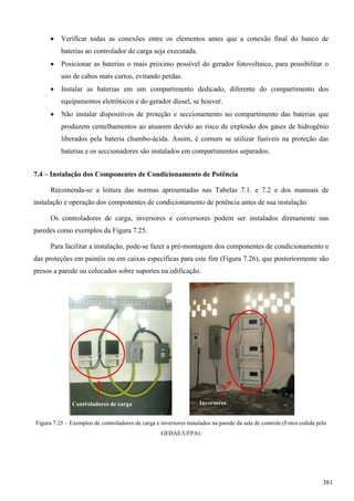  Verificar todas as conexões entre os elementos antes que a conexão final do banco de
baterias ao controlador de carga seja executada.
 Posicionar as baterias o mais próximo possível do gerador fotovoltaico, para possibilitar o
uso de cabos mais curtos, evitando perdas.
 Instalar as baterias em um compartimento dedicado, diferente do compartimento dos
equipamentos eletrônicos e do gerador diesel, se houver.
 Não instalar dispositivos de proteção e seccionamento no compartimento das baterias que
produzem centelhamentos ao atuarem devido ao risco de explosão dos gases de hidrogênio
liberados pela bateria chumbo-ácida. Assim, é comum se utilizar fusíveis na proteção das
baterias e os seccionadores são instalados em compartimentos separados.
7.4 – Instalação dos Componentes de Condicionamento de Potência
Recomenda-se a leitura das normas apresentadas nas Tabelas 7.1. e 7.2 e dos manuais de
instalação e operação dos componentes de condicionamento de potência antes de sua instalação.
Os controladores de carga, inversores e conversores podem ser instalados diretamente nas
paredes como exemplos da Figura 7.25.
Para facilitar a instalação, pode-se fazer a pré-montagem dos componentes de condicionamento e
das proteções em painéis ou em caixas específicas para este fim (Figura 7.26), que posteriormente são
presos a parede ou colocados sobre suportes na edificação.
Figura 7.25 – Exemplos de controladores de carga e inversores instalados na parede da sala de controle (Fotos cedida pelo
GEDAE/UFPA).
Controladores de carga Inversores
381
 