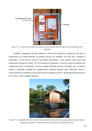 Figura 7.26 – Exemplo de controladores de carga e inversor instalados dentro de uma caixa (Foto cedida pelo LSF-
IEE/USP).
Umidade e temperatura elevadas reduzem a vida útil dos dispositivos eletrônicos. Por isso, os
componentes de condicionamento de potência devem ser instalados em local seco, ventilado e
sombreado, o mais próximo possível do gerador fotovoltaico, e que permita acesso fácil para
manutenção (exemplo na Figura 7.27). Por questões de segurança, o acesso ao local de instalação dos
componentes deve ser controlado. As caixas, quando utilizadas, devem ser lacradas, sem, no entanto,
impedir a adequada ventilação dos equipamentos, conforme indicado pelos fabricantes. Poeira e
insetos também são problemas comuns nos locais de instalação de SFVs, requerendo frequentemente o
uso de telas e outros cuidados especiais.
Figura 7.27 – Exemplo de edificação em madeira para instalação de banco de baterias, equipamentos de condicionamento
de potência e de proteção - MIGDI da Ilha de Araras, Pará (Foto cedida pela CELPA).
Controladores de carga
Inversor
382
 