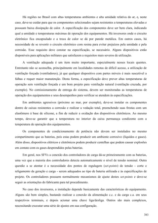 Há regiões no Brasil com altas temperaturas ambientes e alta umidade relativa do ar, e, neste
caso, deve-se cuidar para que os componentes selecionados sejam resistentes a temperaturas elevadas e
possuam baixa dissipação de calor. A especificação dos componentes deve ser bem clara, indicando
qual a umidade e temperaturas máximas de operação dos equipamentos. Há inversores onde o circuito
eletrônico fica encapsulado e a troca de calor se dá por parede metálica. Em outros casos, há
necessidade de se revestir o circuito eletrônico com resina para evitar prejuízos pela umidade e pela
corrosão. Esse requisito deve constar na especificação, se necessário. Alguns dispositivos estão
disponíveis para aplicações militares que satisfazem a requisitos mais severos de utilização.
A ventilação adequada é um item muito importante, especialmente nesses locais quentes.
Entretanto não se aconselha, principalmente em localidades remotas de difícil acesso, a utilização de
ventilação forçada (ventiladores), já que qualquer dispositivo com partes móveis é mais suscetível a
falhas e requer maior manutenção. Desta forma, a especificação deve prever altas temperaturas de
operação sem ventilação forçada e um bom projeto para ventilação natural (ventilação cruzada, por
exemplo). No comissionamento de entrega do sistema, devem ser monitoradas as temperaturas de
operação dos equipamentos e seus desempenhos para verificar se atendem às especificações.
Em ambientes agressivos (próximo ao mar, por exemplo), deve-se instalar os componentes
dentro de caixas resistentes a corrosão e realizar a vedação total, preenchendo suas frestas com um
elastômero à base de silicone, a fim de reduzir a oxidação dos dispositivos eletrônicos. Ao mesmo
tempo, deve-se garantir que a temperatura no interior da caixa permaneça condizente com a
temperatura de operação dos equipamentos.
Os componentes de condicionamento de potência não devem ser instalados no mesmo
compartimento que as baterias, pois estas podem produzir um ambiente corrosivo (líquidos e gases).
Além disso, dispositivos elétricos e eletrônicos podem produzir centelhas que podem causar explosões
em contato com os gases desprendidos pelas baterias.
Em geral, nos SFVs a conexão dos controladores de carga dá-se primeiramente com as baterias,
uma vez que a maioria dos controladores detecta automaticamente o nível de tensão nominal. Outra
questão a se atentar é a necessidade dos pontos de regulagem (set-points) de tensão - corte e
religamento da geração e carga - serem adequados ao tipo de bateria utilizada e às especificações de
projeto. Os controladores possuem normalmente mecanismos de ajuste destes set-points e deve-se
seguir as orientações do fabricante para tal procedimento.
No caso dos inversores, a instalação depende basicamente das características do equipamento.
Alguns são bem simples, bastando realizar a conexão da alimentação c.c. e da carga c.a. em seus
respectivos terminais, e depois acionar uma chave liga/desliga. Outros são mais complexos,
necessitando executar uma série de ajustes em sua configuração.
383
 