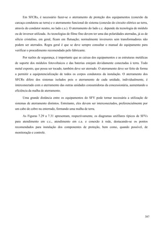 Em SFCRs, é necessário fazer-se o aterramento de proteção dos equipamentos (conexão da
carcaça condutora ao terra) e o aterramento funcional do sistema (conexão do circuito elétrico ao terra,
através do condutor neutro, no lado c.a.). O aterramento do lado c.c. depende da tecnologia de módulo
ou de inversor utilizada. As tecnologias de filme fino devem ter uma das polaridades aterradas, já as de
silício cristalino, em geral, ficam em flutuação; normalmente inversores sem transformadores não
podem ser aterrados. Regra geral é que se deve sempre consultar o manual do equipamento para
verificar o procedimento recomendado pelo fabricante.
Por razões de segurança, é importante que as caixas dos equipamentos e as estruturas metálicas
de suporte dos módulos fotovoltaicos e das baterias estejam devidamente conectadas à terra. Todo
metal exposto, que possa ser tocado, também deve ser aterrado. O aterramento deve ser feito de forma
a permitir a equipotencialização de todos os corpos condutores da instalação. O aterramento dos
SFCRs difere dos sistemas isolados pois o aterramento de cada unidade, individualmente, é
interconectado com o aterramento das outras unidades consumidoras da concessionária, aumentando a
eficiência da malha de aterramento.
Uma grande distância entre os equipamentos do SFV pode tornar necessária a utilização de
sistemas de aterramento distintos. Entretanto, eles devem ser interconectados, preferencialmente por
um cabo de cobre nu enterrado, formando uma malha de terra.
As Figuras 7.29 a 7.31 apresentam, respectivamente, os diagramas unifilares típicos de SFVs
para atendimento em c.c., atendimento em c.a. e conexão à rede, destacando-se os pontos
recomendados para instalação dos componentes de proteção, bem como, quando possível, de
monitoração e controle.
387
 