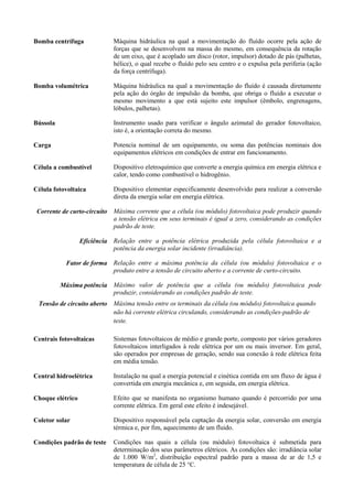 Bomba centrífuga Máquina hidráulica na qual a movimentação do fluído ocorre pela ação de
forças que se desenvolvem na massa do mesmo, em consequência da rotação
de um eixo, que é acoplado um disco (rotor, impulsor) dotado de pás (palhetas,
hélice), o qual recebe o fluído pelo seu centro e o expulsa pela periferia (ação
da força centrífuga).
Bomba volumétrica Máquina hidráulica na qual a movimentação do fluído é causada diretamente
pela ação do órgão de impulsão da bomba, que obriga o fluído a executar o
mesmo movimento a que está sujeito este impulsor (êmbolo, engrenagens,
lóbulos, palhetas).
Bússola Instrumento usado para verificar o ângulo azimutal do gerador fotovoltaico,
isto é, a orientação correta do mesmo.
Carga Potencia nominal de um equipamento, ou soma das potências nominais dos
equipamentos elétricos em condições de entrar em funcionamento.
Célula a combustível Dispositivo eletroquímico que converte a energia química em energia elétrica e
calor, tendo como combustível o hidrogênio.
Célula fotovoltaica Dispositivo elementar especificamente desenvolvido para realizar a conversão
direta da energia solar em energia elétrica.
Corrente de curto-circuito Máxima corrente que a célula (ou módulo) fotovoltaica pode produzir quando
a tensão elétrica em seus terminais é igual a zero, considerando as condições
padrão de teste.
Eficiência Relação entre a potência elétrica produzida pela célula fotovoltaica e a
potência da energia solar incidente (irradiância).
Fator de forma Relação entre a máxima potência da célula (ou módulo) fotovoltaica e o
produto entre a tensão de circuito aberto e a corrente de curto-circuito.
Máxima potência Máximo valor de potência que a célula (ou módulo) fotovoltaica pode
produzir, considerando as condições padrão de teste.
Tensão de circuito aberto Máxima tensão entre os terminais da célula (ou módulo) fotovoltaica quando
não há corrente elétrica circulando, considerando as condições-padrão de
teste.
Centrais fotovoltaicas Sistemas fotovoltaicos de médio e grande porte, composto por vários geradores
fotovoltaicos interligados à rede elétrica por um ou mais inversor. Em geral,
são operados por empresas de geração, sendo sua conexão à rede elétrica feita
em média tensão.
Central hidroelétrica Instalação na qual a energia potencial e cinética contida em um fluxo de água é
convertida em energia mecânica e, em seguida, em energia elétrica.
Choque elétrico Efeito que se manifesta no organismo humano quando é percorrido por uma
corrente elétrica. Em geral este efeito é indesejável.
Coletor solar Dispositivo responsável pela captação da energia solar, conversão em energia
térmica e, por fim, aquecimento de um fluido.
Condições padrão de teste Condições nas quais a célula (ou módulo) fotovoltaica é submetida para
determinação dos seus parâmetros elétricos. As condições são: irradiância solar
de 1.000 W/m2
, distribuição espectral padrão para a massa de ar de 1,5 e
temperatura de célula de 25 °C.
 