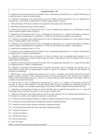 Legenda da Figura 7.30
a - Dispositivo de seccionamento da série de módulos: deve ser adequado para operação em c.c. e capaz de interromper os
condutores positivo e negativo simultaneamente.
b - Dispositivo de proteção contra sobrecorrente da série de módulos (fusível fotovoltaico): deve ser adequado para
operação em c.c. Recomenda-se instalar tanto no condutor negativo quanto no positivo.
c - Diodo de bloqueio: Não deve ser utilizado como dispositivo de proteção contra sobrecorrente.
d - Barramento de paralelismo entre séries de módulos.
e - Dispositivo de proteção contra sobrecorrente do G-1: deve ser adequado para operação em c.c. Recomenda-se instalar
tanto no condutor negativo quanto no positivo.
f - Dispositivo de seccionamento do G-1: deve ser adequado para operação em c.c. e capaz de interromper os condutores
positivo e negativo simultaneamente. Um disjuntor c.c. atende aos dois requisitos de proteção e seccionamento.
e* - Dispositivo de proteção contra sobrecorrente do G-n: deve ser adequado para operação em c.c. Recomenda-se instalar
tanto no condutor negativo quanto no positivo.
f* - Dispositivo de seccionamento do G-n: deve ser adequado para operação em c.c. e capaz de interromper os condutores
positivo e negativo simultaneamente. Um disjuntor c.c. atende aos dois requisitos de proteção e seccionamento.
g - Barramento de paralelismo entre G-1 e G-n.
h - Dispositivo de seccionamento do banco de baterias: deve ser adequado para operação em c.c. e capaz de interromper os
condutores positivo e negativo simultaneamente.
i - Dispositivo de proteção contra sobrecorrente do banco de baterias: deve ser adequado para operação em c.c.
Recomenda-se instalar tanto no condutor negativo quanto no positivo. De preferência devem ser utilizados fusíveis, o mais
próximo possível das baterias.
j - Dispositivo de seccionamento do gerador fotovoltaico: deve ser adequado para operação em c.c. e capaz de interromper
os condutores positivo e negativo simultaneamente.
k - Dispositivo de proteção contra sobrecorrente do gerador fotovoltaico: deve ser adequado para operação em c.c.
Recomenda-se instalar tanto no condutor negativo quanto no positivo. Um disjuntor c.c. atende aos dois requisitos de
proteção e seccionamento.
l - DPS do lado c.c.: deve ser adequado para operação em c.c., classe 2, e instalado o mais próximo possível dos terminais
positivo e negativo do inversor. Caso a distância do gerador ao inversor seja superior a 10 m, então devem ser instalados
DPSs nas duas extremidades, próximo ao inversor e na caixa de junção do painel fotovoltaico. Não instalar o DPS no
condutor com aterramento funcional.
m - DPS do lado c.a.: deve ser adequado para operação em c.a., classe 1+2, e instalado o mais próximo possível dos
terminais do inversor. Pode também ser necessário instalar DPSs nas duas extremidades do cabeamento de saída do
inversor até o medidor, caso as distâncias sejam grandes. Não instalar o DPS no condutor com aterramento funcional.
n - dispositivo de seccionamento do lado em corrente alternada: deve ser adequado para operação em c.a. e capaz de
interromper todos os condutores de saída do inversor, menos o condutor neutro.
o - dispositivo de proteção contra sobrecorrente do lado em corrente alternada: deve ser adequado para operação em c.a.
Um disjuntor c.a. atende aos dois requisitos de proteção e seccionamento.
A1 - Conexão da estrutura metálica (moldura dos módulos e suporte do gerador fotovoltaico) à equipotencialização.
A2 - Conexão da carcaça metálica do(s) controlador(es) de carga à equipotencialização.
A3 - Conexão do suporte metálico do banco de baterias à equipotencialização.
A4 - Conexão da carcaça metálica do inversor de tensão à equipotencialização.
AF - Aterramento funcional.
G-1 - Gerador fotovoltaico 1.
G-n - Gerador fotovoltaico n.
M - Ponto de monitoração.
C - Ponto de controle.
SPDA – Sistema de proteção contra descarga atmosférica.
391
 