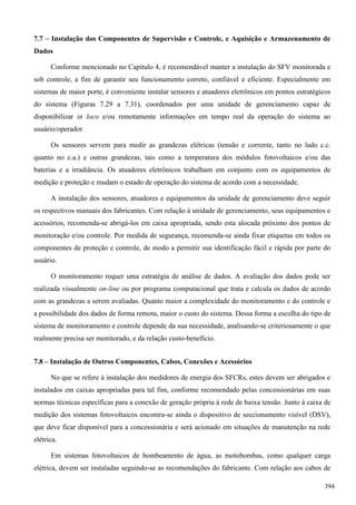 7.7 – Instalação dos Componentes de Supervisão e Controle, e Aquisição e Armazenamento de
Dados
Conforme mencionado no Capítulo 4, é recomendável manter a instalação do SFV monitorada e
sob controle, a fim de garantir seu funcionamento correto, confiável e eficiente. Especialmente em
sistemas de maior porte, é conveniente instalar sensores e atuadores eletrônicos em pontos estratégicos
do sistema (Figuras 7.29 a 7.31), coordenados por uma unidade de gerenciamento capaz de
disponibilizar in loco e/ou remotamente informações em tempo real da operação do sistema ao
usuário/operador.
Os sensores servem para medir as grandezas elétricas (tensão e corrente, tanto no lado c.c.
quanto no c.a.) e outras grandezas, tais como a temperatura dos módulos fotovoltaicos e/ou das
baterias e a irradiância. Os atuadores eletrônicos trabalham em conjunto com os equipamentos de
medição e proteção e mudam o estado de operação do sistema de acordo com a necessidade.
A instalação dos sensores, atuadores e equipamentos da unidade de gerenciamento deve seguir
os respectivos manuais dos fabricantes. Com relação à unidade de gerenciamento, seus equipamentos e
acessórios, recomenda-se abrigá-los em caixa apropriada, sendo esta alocada próximo dos pontos de
monitoração e/ou controle. Por medida de segurança, recomenda-se ainda fixar etiquetas em todos os
componentes de proteção e controle, de modo a permitir sua identificação fácil e rápida por parte do
usuário.
O monitoramento requer uma estratégia de análise de dados. A avaliação dos dados pode ser
realizada visualmente on-line ou por programa computacional que trata e calcula os dados de acordo
com as grandezas a serem avaliadas. Quanto maior a complexidade do monitoramento e do controle e
a possibilidade dos dados de forma remota, maior o custo do sistema. Dessa forma a escolha do tipo de
sistema de monitoramento e controle depende da sua necessidade, analisando-se criteriosamente o que
realmente precisa ser monitorado, e da relação custo-benefício.
7.8 – Instalação de Outros Componentes, Cabos, Conexões e Acessórios
No que se refere à instalação dos medidores de energia dos SFCRs, estes devem ser abrigados e
instalados em caixas apropriadas para tal fim, conforme recomendado pelas concessionárias em suas
normas técnicas específicas para a conexão de geração própria à rede de baixa tensão. Junto à caixa de
medição dos sistemas fotovoltaicos encontra-se ainda o dispositivo de seccionamento visível (DSV),
que deve ficar disponível para a concessionária e será acionado em situações de manutenção na rede
elétrica.
Em sistemas fotovoltaicos de bombeamento de água, as motobombas, como qualquer carga
elétrica, devem ser instaladas seguindo-se as recomendações do fabricante. Com relação aos cabos de
394
 