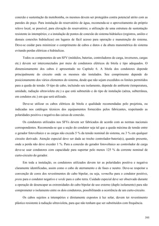 conexão e sustentação da motobomba, os mesmos devem ser protegidos contra potencial atrito com as
paredes do poço. Para instalação do reservatório de água, recomenda-se o aproveitamento do próprio
relevo local, se possível, para elevação do reservatório; a utilização de uma estrutura de sustentação
resistente às intempéries; e a instalação de pontos de conexão do sistema hidráulico (registros, uniões e
demais conexões hidráulicas) em lugares de fácil acesso para operação e manutenção do sistema.
Deve-se cuidar para minimizar o comprimento de cabos e dutos e da altura manométrica do sistema
evitando perdas elétricas e hidráulicas.
Todos os componentes de um SFV (módulos, baterias, controladores de carga, inversores, cargas
etc.) devem ser interconectados por meio de condutores elétricos de bitola e tipo adequados. O
dimensionamento dos cabos é apresentado no Capítulo 6. A bitola dos condutores depende
principalmente do circuito onde os mesmos são instalados. Seu comprimento depende do
posicionamento dos vários elementos do sistema, desde que não sejam excedidos os limites permitidos
para a queda de tensão. O tipo de cabo, incluindo seu isolamento, depende do ambiente (temperatura,
umidade, radiação ultravioleta etc.) a que está submetido e do tipo de instalação (aérea, subterrânea,
em condutos etc.) em que será utilizado.
Deve-se utilizar os cabos elétricos de bitola e qualidade recomendadas pelo projetista, ou
indicadas nos catálogos técnicos dos equipamentos fornecidos pelos fabricantes, respeitando as
polaridades positiva e negativa das caixas de conexão.
Os condutores utilizados nos SFVs devem ser fabricados de acordo com as normas nacionais
correspondentes. Recomenda-se que a seção do condutor seja tal que a queda máxima de tensão entre
o gerador fotovoltaico e as cargas não exceda 5 % da tensão nominal do sistema, ou 3 % em qualquer
circuito derivado. Atenção especial deve ser dada ao trecho controlador-bateria(s), quando presente,
onde a perda não deve exceder 1 %. Para a conexão do gerador fotovoltaico ao controlador de carga
deve-se usar condutores com capacidade para suportar pelo menos 125 % da corrente nominal de
curto-circuito do gerador.
Em toda a instalação, os condutores utilizados devem ter as polaridades positiva e negativa
claramente identificadas, assim como o cabo de aterramento e de fases e neutro. Deve-se respeitar a
convenção de cores dos revestimentos do cabo bipolar, ou seja, vermelha para o condutor positivo,
preta para o condutor negativo e verde para o cabo terra. Cuidado especial deve ser observado durante
a operação de desencapar as extremidades do cabo bipolar de uso externo (duplo isolamento) para não
comprometer o isolamento entre os dois condutores, possibilitando a ocorrência de um curto-circuito.
Os cabos sujeitos a intempéries e diretamente expostos à luz solar, devem ter revestimento
plástico resistente à radiação ultravioleta, para que não tenham que ser substituídos com frequência.
395
 