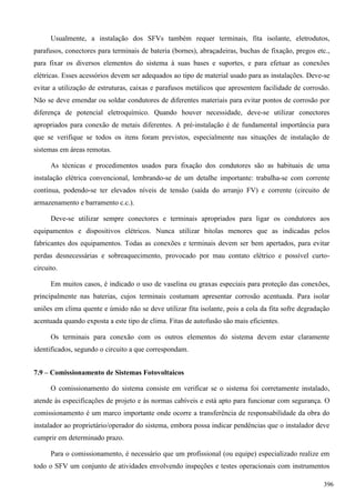 Usualmente, a instalação dos SFVs também requer terminais, fita isolante, eletrodutos,
parafusos, conectores para terminais de bateria (bornes), abraçadeiras, buchas de fixação, pregos etc.,
para fixar os diversos elementos do sistema à suas bases e suportes, e para efetuar as conexões
elétricas. Esses acessórios devem ser adequados ao tipo de material usado para as instalações. Deve-se
evitar a utilização de estruturas, caixas e parafusos metálicos que apresentem facilidade de corrosão.
Não se deve emendar ou soldar condutores de diferentes materiais para evitar pontos de corrosão por
diferença de potencial eletroquímico. Quando houver necessidade, deve-se utilizar conectores
apropriados para conexão de metais diferentes. A pré-instalação é de fundamental importância para
que se verifique se todos os itens foram previstos, especialmente nas situações de instalação de
sistemas em áreas remotas.
As técnicas e procedimentos usados para fixação dos condutores são as habituais de uma
instalação elétrica convencional, lembrando-se de um detalhe importante: trabalha-se com corrente
contínua, podendo-se ter elevados níveis de tensão (saída do arranjo FV) e corrente (circuito de
armazenamento e barramento c.c.).
Deve-se utilizar sempre conectores e terminais apropriados para ligar os condutores aos
equipamentos e dispositivos elétricos. Nunca utilizar bitolas menores que as indicadas pelos
fabricantes dos equipamentos. Todas as conexões e terminais devem ser bem apertados, para evitar
perdas desnecessárias e sobreaquecimento, provocado por mau contato elétrico e possível curto-
circuito.
Em muitos casos, é indicado o uso de vaselina ou graxas especiais para proteção das conexões,
principalmente nas baterias, cujos terminais costumam apresentar corrosão acentuada. Para isolar
uniões em clima quente e úmido não se deve utilizar fita isolante, pois a cola da fita sofre degradação
acentuada quando exposta a este tipo de clima. Fitas de autofusão são mais eficientes.
Os terminais para conexão com os outros elementos do sistema devem estar claramente
identificados, segundo o circuito a que correspondam.
7.9 – Comissionamento de Sistemas Fotovoltaicos
O comissionamento do sistema consiste em verificar se o sistema foi corretamente instalado,
atende às especificações de projeto e às normas cabíveis e está apto para funcionar com segurança. O
comissionamento é um marco importante onde ocorre a transferência de responsabilidade da obra do
instalador ao proprietário/operador do sistema, embora possa indicar pendências que o instalador deve
cumprir em determinado prazo.
Para o comissionamento, é necessário que um profissional (ou equipe) especializado realize em
todo o SFV um conjunto de atividades envolvendo inspeções e testes operacionais com instrumentos
396
 