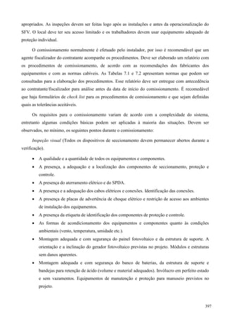 apropriados. As inspeções devem ser feitas logo após as instalações e antes da operacionalização do
SFV. O local deve ter seu acesso limitado e os trabalhadores devem usar equipamento adequado de
proteção individual.
O comissionamento normalmente é efetuado pelo instalador, por isso é recomendável que um
agente fiscalizador do contratante acompanhe os procedimentos. Deve ser elaborado um relatório com
os procedimentos de comissionamento, de acordo com as recomendações dos fabricantes dos
equipamentos e com as normas cabíveis. As Tabelas 7.1 e 7.2 apresentam normas que podem ser
consultadas para a elaboração dos procedimentos. Esse relatório deve ser entregue com antecedência
ao contratante/fiscalizador para análise antes da data de início do comissionamento. É recomedável
que haja formulários de check list para os procedimentos de comissionamento e que sejam definidas
quais as tolerâncias aceitáveis.
Os requisitos para o comissionamento variam de acordo com a complexidade do sistema,
entretanto algumas condições básicas podem ser aplicadas à maioria das situações. Devem ser
observados, no mínimo, os seguintes pontos durante o comissionamento:
Inspeção visual (Todos os dispositivos de seccionamento devem permanecer abertos durante a
verificação).
 A qualidade e a quantidade de todos os equipamentos e componentes.
 A presença, a adequação e a localização dos componentes de seccionamento, proteção e
controle.
 A presença do aterramento elétrico e do SPDA.
 A presença e a adequação dos cabos elétricos e conexões. Identificação das conexões.
 A presença de placas de advertência de choque elétrico e restrição de acesso aos ambientes
de instalação dos equipamentos.
 A presença da etiqueta de identificação dos componentes de proteção e controle.
 As formas de acondicionamento dos equipamentos e componentes quanto às condições
ambientais (vento, temperatura, umidade etc.).
 Montagem adequada e com segurança do painel fotovoltaico e da estrutura de suporte. A
orientação e a inclinação do gerador fotovoltaico previstas no projeto. Módulos e estruturas
sem danos aparentes.
 Montagem adequada e com segurança do banco de baterias, da estrutura de suporte e
bandejas para retenção de ácido (volume e material adequados). Invólucro em perfeito estado
e sem vazamentos. Equipamentos de manutenção e proteção para manuseio previstos no
projeto.
397
 