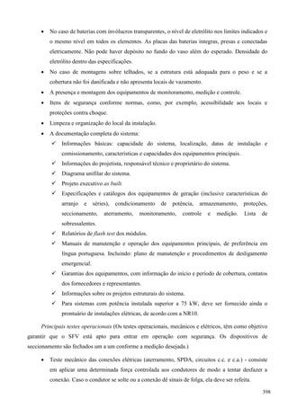  No caso de baterias com invólucros transparentes, o nível de eletrólito nos limites indicados e
o mesmo nível em todos os elementos. As placas das baterias íntegras, presas e conectadas
eletricamente. Não pode haver depósito no fundo do vaso além do esperado. Densidade do
eletrólito dentro das especificações.
 No caso de montagens sobre telhados, se a estrutura está adequada para o peso e se a
cobertura não foi danificada e não apresenta locais de vazamento.
 A presença e montagem dos equipamentos de monitoramento, medição e controle.
 Itens de segurança conforme normas, como, por exemplo, acessibilidade aos locais e
proteções contra choque.
 Limpeza e organização do local da instalação.
 A documentação completa do sistema:
 Informações básicas: capacidade do sistema, localização, datas de instalação e
comissionamento, características e capacidades dos equipamentos principais.
 Informações do projetista, responsável técnico e proprietário do sistema.
 Diagrama unifilar do sistema.
 Projeto executivo as built.
 Especificações e catálogos dos equipamentos de geração (inclusive características do
arranjo e séries), condicionamento de potência, armazenamento, proteções,
seccionamento, aterramento, monitoramento, controle e medição. Lista de
sobressalentes.
 Relatórios de flash test dos módulos.
 Manuais de manutenção e operação dos equipamentos principais, de preferência em
língua portuguesa. Incluindo: plano de manutenção e procedimentos de desligamento
emergencial.
 Garantias dos equipamentos, com informação do início e período de cobertura, contatos
dos fornecedores e representantes.
 Informações sobre os projetos estruturais do sistema.
 Para sistemas com potência instalada superior a 75 kW, deve ser fornecido ainda o
prontuário de instalações elétricas, de acordo com a NR10.
Principais testes operacionais (Os testes operacionais, mecânicos e elétricos, têm como objetivo
garantir que o SFV está apto para entrar em operação com segurança. Os dispositivos de
seccionamento são fechados um a um conforme a medição desejada.)
 Teste mecânico das conexões elétricas (aterramento, SPDA, circuitos c.c. e c.a.) - consiste
em aplicar uma determinada força controlada aos condutores de modo a tentar desfazer a
conexão. Caso o condutor se solte ou a conexão dê sinais de folga, ela deve ser refeita.
398
 