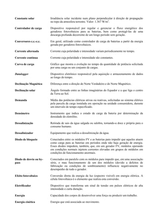 Constante solar Irradiância solar incidente num plano perpendicular à direção de propagação
no topo da atmosfera terrestre. Valor: 1.367 W/m2
.
Controlador de carga Dispositivo responsável por regular e gerenciar o fluxo energético dos
geradores fotovoltaicos para as baterias, bem como protegê-las de uma
descarga profunda decorrente de um longo período sem geração.
Conversores c.c.-c.c. Em geral, utilizado como controlador de carga de baterias a partir da energia
gerada por geradores fotovoltaicos.
Corrente alternada Corrente cuja polaridade e intensidade variam periodicamente no tempo.
Corrente contínua Corrente cuja polaridade e intensidade são constantes.
Curva de carga Gráfico que mostra a evolução no tempo da quantidade de potência solicitada
por uma carga ou um conjunto de cargas.
Datalogger Dispositivo eletrônico responsável pela aquisição e armazenamento de dados
ao longo do tempo.
Declinação Magnética Diferença entre a direção do Norte Verdadeiro e do Norte Magnético.
Declinação solar Ângulo formado entre as linhas imaginárias do Equador e a que liga o centro
da Terra ao Sol.
Demanda Média das potências elétricas ativas ou reativas, solicitadas ao sistema elétrico
pela parcela da carga instalada em operação na unidade consumidora, durante
um intervalo de tempo especificado.
Densímetro Instrumento que indica o estado de carga da bateria por determinação da
densidade do eletrólito.
Dessalinização Retirada de sais da água salgada ou salobra, tornando-a doce e própria para o
consumo humano.
Dessalinizador Equipamento que realiza a dessalinização da água.
Diodo de bloqueio Conectados entre os módulos FV e as baterias para impedir que aqueles atuem
como carga para as baterias em períodos onde não haja geração de energia.
Esses diodos impedem, também, que, em um gerador FV, módulos operando
em condições normais injetem correntes elevadas em grupos de módulos em
condições de funcionamento anormais.
Diodo de desvio ou by-
pass
Conectados em paralelo com os módulos para impedir que, em uma associação
série, o mau funcionamento de um dos módulos (devido a defeitos de
fabricação ou condições de sombreamento) influencie negativamente no
desempenho de todo o gerador.
Efeito fotovoltaico Conversão direta da energia da luz (espectro visível) em energia elétrica. A
célula fotovoltaica é o elemento que realiza esta conversão.
Eletrificador Dispositivo que transforma um sinal de tensão em pulsos elétricos de alta
intensidade e curta duração.
Energia Capacidade dos corpos de desenvolver uma força ou produzir um trabalho.
Energia cinética Energia que está associada ao movimento.
 