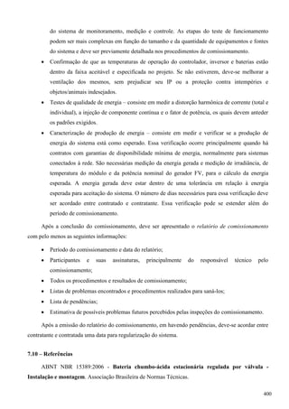 do sistema de monitoramento, medição e controle. As etapas do teste de funcionamento
podem ser mais complexas em função do tamanho e da quantidade de equipamentos e fontes
do sistema e deve ser previamente detalhada nos procedimentos de comissionamento.
 Confirmação de que as temperaturas de operação do controlador, inversor e baterias estão
dentro da faixa aceitável e especificada no projeto. Se não estiverem, deve-se melhorar a
ventilação dos mesmos, sem prejudicar seu IP ou a proteção contra intempéries e
objetos/animais indesejados.
 Testes de qualidade de energia – consiste em medir a distorção harmônica de corrente (total e
individual), a injeção de componente contínua e o fator de potência, os quais devem anteder
os padrões exigidos.
 Caracterização de produção de energia – consiste em medir e verificar se a produção de
energia do sistema está como esperado. Essa verificação ocorre principalmente quando há
contratos com garantias de disponibilidade mínima de energia, normalmente para sistemas
conectados à rede. São necessárias medição da energia gerada e medição de irradiância, de
temperatura do módulo e da potência nominal do gerador FV, para o cálculo da energia
esperada. A energia gerada deve estar dentro de uma tolerância em relação à energia
esperada para aceitação do sistema. O número de dias necessários para essa verificação deve
ser acordado entre contratado e contratante. Essa verificação pode se estender além do
período de comissionamento.
Após a conclusão do comissionamento, deve ser apresentado o relatório de comissionamento
com pelo menos as seguintes informações:
 Período do comissionamento e data do relatório;
 Participantes e suas assinaturas, principalmente do responsável técnico pelo
comissionamento;
 Todos os procedimentos e resultados de comissionamento;
 Listas de problemas encontrados e procedimentos realizados para saná-los;
 Lista de pendências;
 Estimativa de possíveis problemas futuros percebidos pelas inspeções do comissionamento.
Após a emissão do relatório do comissionamento, em havendo pendências, deve-se acordar entre
contratante e contratada uma data para regularização do sistema.
7.10 – Referências
ABNT NBR 15389:2006 - Bateria chumbo-ácida estacionária regulada por válvula -
Instalação e montagem. Associação Brasileira de Normas Técnicas.
400
 