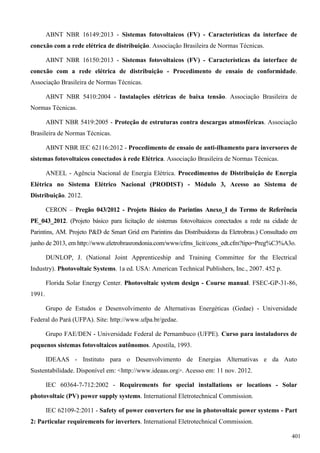 ABNT NBR 16149:2013 - Sistemas fotovoltaicos (FV) - Características da interface de
conexão com a rede elétrica de distribuição. Associação Brasileira de Normas Técnicas.
ABNT NBR 16150:2013 - Sistemas fotovoltaicos (FV) - Características da interface de
conexão com a rede elétrica de distribuição - Procedimento de ensaio de conformidade.
Associação Brasileira de Normas Técnicas.
ABNT NBR 5410:2004 - Instalações elétricas de baixa tensão. Associação Brasileira de
Normas Técnicas.
ABNT NBR 5419:2005 - Proteção de estruturas contra descargas atmosféricas. Associação
Brasileira de Normas Técnicas.
ABNT NBR IEC 62116:2012 - Procedimento de ensaio de anti-ilhamento para inversores de
sistemas fotovoltaicos conectados à rede Elétrica. Associação Brasileira de Normas Técnicas.
ANEEL - Agência Nacional de Energia Elétrica. Procedimentos de Distribuição de Energia
Elétrica no Sistema Elétrico Nacional (PRODIST) - Módulo 3, Acesso ao Sistema de
Distribuição. 2012.
CERON – Pregão 043/2012 - Projeto Básico do Parintins Anexo_I do Termo de Referência
PE_043_2012. (Projeto básico para licitação de sistemas fotovoltaicos conectados a rede na cidade de
Parintins, AM. Projeto P&D de Smart Grid em Parintins das Distribuidoras da Eletrobras.) Consultado em
junho de 2013, em http://www.eletrobrasrondonia.com/www/cfms_licit/cons_edt.cfm?tipo=Preg%C3%A3o.
DUNLOP, J. (National Joint Apprenticeship and Training Committee for the Electrical
Industry). Photovoltaic Systems. 1a ed. USA: American Technical Publishers, Inc., 2007. 452 p.
Florida Solar Energy Center. Photovoltaic system design - Course manual. FSEC-GP-31-86,
1991.
Grupo de Estudos e Desenvolvimento de Alternativas Energéticas (Gedae) - Universidade
Federal do Pará (UFPA). Site: http://www.ufpa.br/gedae.
Grupo FAE/DEN - Universidade Federal de Pernambuco (UFPE). Curso para instaladores de
pequenos sistemas fotovoltaicos autônomos. Apostila, 1993.
IDEAAS - Instituto para o Desenvolvimento de Energias Alternativas e da Auto
Sustentabilidade. Disponível em: <http://www.ideaas.org>. Acesso em: 11 nov. 2012.
IEC 60364-7-712:2002 - Requirements for special installations or locations - Solar
photovoltaic (PV) power supply systems. International Eletrotechnical Commission.
IEC 62109-2:2011 - Safety of power converters for use in photovoltaic power systems - Part
2: Particular requirements for inverters. International Eletrotechnical Commission.
401
 
