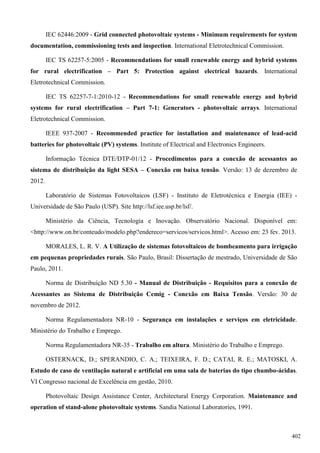 IEC 62446:2009 - Grid connected photovoltaic systems - Minimum requirements for system
documentation, commissioning tests and inspection. International Eletrotechnical Commission.
IEC TS 62257-5:2005 - Recommendations for small renewable energy and hybrid systems
for rural electrification – Part 5: Protection against electrical hazards. International
Eletrotechnical Commission.
IEC TS 62257-7-1:2010-12 - Recommendations for small renewable energy and hybrid
systems for rural electrification – Part 7-1: Generators - photovoltaic arrays. International
Eletrotechnical Commission.
IEEE 937-2007 - Recommended practice for installation and maintenance of lead-acid
batteries for photovoltaic (PV) systems. Institute of Electrical and Electronics Engineers.
Informação Técnica DTE/DTP-01/12 - Procedimentos para a conexão de acessantes ao
sistema de distribuição da light SESA – Conexão em baixa tensão. Versão: 13 de dezembro de
2012.
Laboratório de Sistemas Fotovoltaicos (LSF) - Instituto de Eletrotécnica e Energia (IEE) -
Universidade de São Paulo (USP). Site http://lsf.iee.usp.br/lsf/.
Ministério da Ciência, Tecnologia e Inovação. Observatório Nacional. Disponível em:
<http://www.on.br/conteudo/modelo.php?endereco=servicos/servicos.html>. Acesso em: 23 fev. 2013.
MORALES, L. R. V. A Utilização de sistemas fotovoltaicos de bombeamento para irrigação
em pequenas propriedades rurais. São Paulo, Brasil: Dissertação de mestrado, Universidade de São
Paulo, 2011.
Norma de Distribuição ND 5.30 - Manual de Distribuição - Requisitos para a conexão de
Acessantes ao Sistema de Distribuição Cemig - Conexão em Baixa Tensão. Versão: 30 de
novembro de 2012.
Norma Regulamentadora NR-10 - Segurança em instalações e serviços em eletricidade.
Ministério do Trabalho e Emprego.
Norma Regulamentadora NR-35 - Trabalho em altura. Ministério do Trabalho e Emprego.
OSTERNACK, D.; SPERANDIO, C. A.; TEIXEIRA, F. D.; CATAI, R. E.; MATOSKI, A.
Estudo de caso de ventilação natural e artificial em uma sala de baterias do tipo chumbo-ácidas.
VI Congresso nacional de Excelência em gestão, 2010.
Photovoltaic Design Assistance Center, Architectural Energy Corporation. Maintenance and
operation of stand-alone photovoltaic systems. Sandia National Laboratories, 1991.
402
 