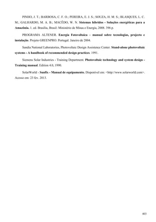 PINHO, J. T.; BARBOSA, C. F. O.; PEREIRA, E. J. S.; SOUZA, H. M. S.; BLASQUES, L. C.
M.; GALHARDO, M. A. B.; MACÊDO, W. N. Sistemas híbridos - Soluções energéticas para a
Amazônia. 1. ed. Brasília, Brasil: Ministério de Minas e Energia, 2008. 396 p.
PROGRAMA ALTENER. Energia Fotovoltaica – manual sobre tecnologias, projecto e
instalação. Projeto GREENPRO. Portugal. Janeiro de 2004.
Sandia National Laboratories, Photovoltaic Design Assistence Center. Stand-alone photovoltaic
systems - A handbook of recommended design practices. 1991.
Siemens Solar Industries - Training Department. Photovoltaic technology and system design -
Training manual. Edition 4.0, 1990.
SolarWorld - Sunfix - Manual de equipamento. Disponível em: <http://www.solarworld.com>.
Acesso em: 23 fev. 2013.
403
 