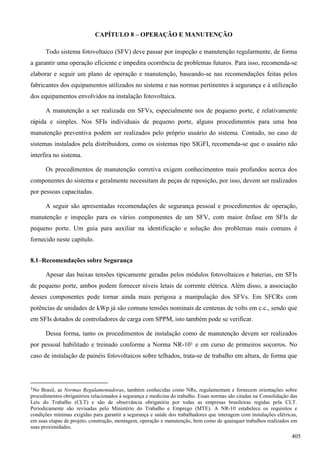 CAPÍTULO 8 – OPERAÇÃO E MANUTENÇÃO
Todo sistema fotovoltaico (SFV) deve passar por inspeção e manutenção regularmente, de forma
a garantir uma operação eficiente e impedira ocorrência de problemas futuros. Para isso, recomenda-se
elaborar e seguir um plano de operação e manutenção, baseando-se nas recomendações feitas pelos
fabricantes dos equipamentos utilizados no sistema e nas normas pertinentes à segurança e à utilização
dos equipamentos envolvidos na instalação fotovoltaica.
A manutenção a ser realizada em SFVs, especialmente nos de pequeno porte, é relativamente
rápida e simples. Nos SFIs individuais de pequeno porte, alguns procedimentos para uma boa
manutenção preventiva podem ser realizados pelo próprio usuário do sistema. Contudo, no caso de
sistemas instalados pela distribuidora, como os sistemas tipo SIGFI, recomenda-se que o usuário não
interfira no sistema.
Os procedimentos de manutenção corretiva exigem conhecimentos mais profundos acerca dos
componentes do sistema e geralmente necessitam de peças de reposição, por isso, devem ser realizados
por pessoas capacitadas.
A seguir são apresentadas recomendações de segurança pessoal e procedimentos de operação,
manutenção e inspeção para os vários componentes de um SFV, com maior ênfase em SFIs de
pequeno porte. Um guia para auxiliar na identificação e solução dos problemas mais comuns é
fornecido neste capítulo.
8.1–Recomendações sobre Segurança
Apesar das baixas tensões tipicamente geradas pelos módulos fotovoltaicos e baterias, em SFIs
de pequeno porte, ambos podem fornecer níveis letais de corrente elétrica. Além disso, a associação
desses componentes pode tornar ainda mais perigosa a manipulação dos SFVs. Em SFCRs com
potências de unidades de kWp já são comuns tensões nominais de centenas de volts em c.c., sendo que
em SFIs dotados de controladores de carga com SPPM, isto também pode se verificar.
Dessa forma, tanto os procedimentos de instalação como de manutenção devem ser realizados
por pessoal habilitado e treinado conforme a Norma NR-101 e em curso de primeiros socorros. No
caso de instalação de painéis fotovoltaicos sobre telhados, trata-se de trabalho em altura, de forma que
1No Brasil, as Normas Regulamentadoras, também conhecidas como NRs, regulamentam e fornecem orientações sobre
procedimentos obrigatórios relacionados à segurança e medicina do trabalho. Essas normas são citadas na Consolidação das
Leis do Trabalho (CLT) e são de observância obrigatória por todas as empresas brasileiras regidas pela CLT.
Periodicamente são revisadas pelo Ministério do Trabalho e Emprego (MTE). A NR-10 estabelece os requisitos e
condições mínimas exigidas para garantir a segurança e saúde dos trabalhadores que interagem com instalações elétricas,
em suas etapas de projeto, construção, montagem, operação e manutenção, bem como de quaisquer trabalhos realizados em
suas proximidades.
405
 
