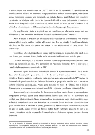 o conhecimento dos procedimentos da NR-352 também se faz necessário. O conhecimento do
trabalhador deve incluir o uso e inspeção de equipamentos de proteção individual (EPI), bem como o
uso de ferramentas isoladas e dos instrumentos de medição. Pessoas que trabalham com condutores
energizados ou próximos a eles devem ser capazes de identificar quais equipamentos e condutores
podem estar energizados e qual o seu nível de tensão, avaliar os riscos do tipo de trabalho a ser
efetuado e determinar quais os EPIs e demais procedimentos de segurança são necessários.
Os procedimentos citados a seguir devem ser cuidadosamente observados sempre que uma
manutenção se fizer necessária. Informações adicionais são apresentadas no Capítulo 7.
Antes de iniciar os trabalhos em locais com instalações elétricas, especialmente com baterias,
qualquer objeto pessoal metálico (cordão, relógio, anel etc.) deve ser retirado. O trabalho com baterias
não deve ser feito nunca por apenas uma pessoa, e sim conjuntamente por, pelo menos, dois
trabalhadores.
Os módulos fotovoltaicos produzem energia elétrica sempre que alguma luz solar incide sobre
eles. Assim, para mantê-los desenergizados, seria necessário cobri-los com um material opaco.
Durante a manutenção, o técnico deve manter-se isolado de partes energizadas do circuito ou de
pontos de aterramento, ou seja, deve permanecer em “potencial flutuante”. Deve-se usar luvas e
calçados isolantes durante a manutenção no SFV.
Ao realizar alguma modificação na instalação, ou troca de algum componente do SFV, o mesmo
deve estar desenergizado, para evitar risco de choques elétricos, curtos-circuitos acidentais e
ocorrência de arcos elétricos. Lembramos, mais uma vez, que a desenergização do SFV implica em
desconexão do painel fotovoltaico e do banco de baterias, o que permite trabalhar com o restante do
sistema totalmente desenergizado. Porém, para trabalhos no banco de baterias, não é possível
desenergizá-lo, e, no caso do painel, somente quando há a obstrução completa da incidência de luz.
As extremidades de empunhadura das ferramentas metálicas, usadas durante a manutenção dos
componentes elétricos, devem estar adequadamente isoladas com uma fita ou revestimento não
condutivo de plástico resistente. Nunca se deve colocar ferramentas ou outros objetos metálicos sobre
as baterias para evitar curto-circuito. Além disso, as ferramentas devem, se possível, ser mais curtas do
que a distância entre os terminais da bateria, para reduzir a possibilidade de causar um curto-circuito,
em caso de queda. Curtos-circuitos em baterias podem fundir o elemento causador do curto e até
causar a explosão da bateria, provocando sérias queimaduras e ferimentos à pessoa que está efetuando
o trabalho.
2A NR-35 estabelece os requisitos mínimos e as medidas de proteção necessárias para o trabalho em altura, como o
planejamento, a organização e a execução, a fim de garantir a segurança e a saúde dos trabalhadores com atividades
executadas acima de dois metros do nível inferior, onde haja risco de queda.
406
 