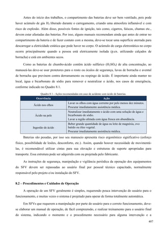 Antes do início dos trabalhos, o compartimento das baterias deve ser bem ventilado, pois pode
haver acúmulo de gás H2 liberado durante o carregamento, criando uma atmosfera inflamável e com
risco de explosão. Além disso, possíveis fontes de ignição, tais como, cigarros, faíscas, chamas etc.,
devem estar afastadas das baterias. Por isso, alguns manuais recomendam ainda que antes de entrar no
compartimento da bateria e de fazer contato com a mesma, deve-se tocar uma superfície aterrada para
descarregar a eletricidade estática que pode haver no corpo. O acúmulo de carga eletrostática no corpo
ocorre principalmente quando a pessoa está eletricamente isolada (p.ex. utilizando calçados de
borracha) e está em ambientes secos.
Como as baterias de chumbo-ácido contêm ácido sulfúrico (H2SO4) de alta concentração, ao
manuseá-las deve-se usar protetores para o rosto ou óculos de segurança, luvas de borracha e avental
de borracha que previnem contra derramamento ou respingo de ácido. É importante ainda manter no
local, água e bicarbonato de sódio para remover e neutralizar o ácido, nos casos de emergência,
conforme indicado no Quadro 8.1.
Quadro 8.1 - Ações recomendadas em caso de acidente com ácido de baterias.
Ocorrência Ação
Ácido nos olhos
Lavar os olhos com água corrente por pelo menos dez minutos.
Procurar imediatamente assistência médica.
Ácido na pele
Neutralizar imediatamente o ácido com uma solução de água e
bicarbonato de sódio.
Lavar a região afetada com água fresca em abundância.
Ingestão de ácido
Beber grande quantidade de água ou leite de magnésia, ovo
batido ou óleo vegetal.
Procurar imediatamente assistência médica.
Baterias são pesadas, por isso seu manuseio apresenta risco ergonômico significativo (esforço
físico, possibilidade de lesões, desconforto, etc.). Assim, quando houver necessidade de movimentá-
las, é recomendável utilizar cintas para sua elevação e estruturas de suporte apropriadas para
transporte. Essa estrutura pode ser adquirida com ou projetada pelo fabricante.
As instruções de segurança, manipulação e vigilância periódica da operação dos equipamentos
do SFV devem ser repassadas ao usuário final por pessoal técnico capacitado, normalmente
responsável pelo projeto e/ou instalação do SFV.
8.2 – Procedimentos e Cuidados de Operação
A operação de um SFV geralmente é simples, requerendo pouca intervenção do usuário para o
funcionamento, e muitas vezes o sistema é projetado para operar de forma totalmente automática.
Em SFVs que requerem a manipulação por parte do usuário para o correto funcionamento, deve-
se elaborar um manual de operação, de fácil compreensão, e realizar treinamento para o usuário final
do sistema, indicando o momento e o procedimento necessário para alguma intervenção e a
407
 