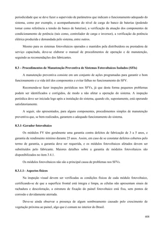 periodicidade que se deve fazer a supervisão de parâmetros que indicam o funcionamento adequado do
sistema, como por exemplo, o acompanhamento do nível de carga do banco de baterias (podendo
tomar como referência a tensão do banco de baterias), a verificação da atuação dos componentes de
condicionamento de potência (tais como, controlador de carga e inversor), a verificação da potência
elétrica produzida e demandada pelo sistema, entre outros.
Mesmo para os sistemas fotovoltaicos operados e mantidos pela distribuidora ou prestadora de
serviço capacitada, deve-se elaborar o manual de procedimentos de operação e de manutenção,
seguindo as recomendações dos fabricantes.
8.3 – Procedimentos de Manutenção Preventiva de Sistemas Fotovoltaicos Isolados (SFIs)
A manutenção preventiva consiste em um conjunto de ações programadas para garantir o bom
funcionamento e a vida útil dos componentes e evitar falhas no funcionamento do SFV.
Recomenda-se fazer inspeções periódicas nos SFVs, já que desta forma pequenos problemas
podem ser identificados e corrigidos, de modo a não afetar a operação do sistema. A inspeção
periódica deve ser iniciada logo após a instalação do sistema, quando ele, supostamente, está operando
satisfatoriamente.
A seguir, são apresentados, para alguns componentes, procedimentos simples de manutenção
preventiva que, se bem realizados, garantem o adequado funcionamento do sistema.
8.3.1–Gerador fotovoltaico
Os módulos FV têm geralmente uma garantia contra defeitos de fabricação de 3 a 5 anos, e
garantia de rendimento mínimo durante 25 anos. Assim, em caso de se constatar defeitos cobertos pelo
termo de garantia, a garantia deve ser requerida, e os módulos fotovoltaicos afetados devem ser
substituídos pelo fabricante. Maiores detalhes sobre a garantia de módulos fotovoltaicos são
disponibilizados no item 3.4.1.
Os módulos fotovoltaicos não são a principal causa de problemas nos SFVs.
8.3.1.1– Aspectos físicos
Na inspeção visual devem ser verificadas as condições físicas de cada módulo fotovoltaico,
certificando-se de que a superfície frontal está íntegra e limpa, as células não apresentam sinais de
rachadura e descoloração, a estrutura de fixação do painel fotovoltaico está fixa, sem pontos de
corrosão e devidamente aterrada.
Deve-se ainda observar a presença de algum sombreamento causado pelo crescimento de
vegetação próxima ao painel, algo que é comum no interior do Brasil.
408
 