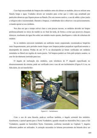 Caso haja necessidade de limpeza dos módulos antes de efetuar as medidas, deve-se utilizar uma
flanela limpa e água. Cuidados devem ser tomados para evitar que o vidro seja arranhado por
partículas abrasivas que fiquem presas na flanela. Por este mesmo motivo, o uso de sabão e jóias (anéis
e relógios) não é recomendado. Durante a limpeza, o trabalhador deve observar o seu posicionamento,
evitando apoiar-se nos módulos.
Nos dias em que o tempo estiver claro e com poucas nuvens, os módulos deverão ser limpos
preferencialmente no início da manhã ou no final da tarde, de forma a evitar que possíveis choques
térmicos, resultantes de água fria sobre um módulo muito quente, danifiquem o vidro de cobertura do
módulo.
Se os módulos estiverem instalados em ambiente muito empoeirado, recomenda-se limpá-los
mais frequentemente, pois períodos muito longos sem limpeza podem prejudicar significativamente o
desempenho do sistema. Perdas de até 10 % no desempenho já foram verificadas em módulos
instalados no Brasil em regiões de muita poeira. Tal limpeza poderá ser feita pelo próprio usuário, se
este for devidamente instruído para isso.
O ângulo de inclinação dos módulos, com tolerância de 5º daquele especificado no
dimensionamento do sistema, pode ser verificado com o uso de um inclinômetro (Figura 8.1) ou, na
falta deste, de um transferidor.
Figura 8.1 – Inclinômetro.
Com o uso de uma bússola, pode-se verificar também, o ângulo azimutal dos módulos.
Geralmente, o painel aponta para o Norte Verdadeiro, quando situado no hemisfério Sul, e para o Sul
Verdadeiro, quando no hemisfério Norte. Entretanto, conforme mostrado no Capítulo 7, ângulos
diferentes podem ser utilizados. A correção necessária às leituras provenientes da bússola deve ser
409
 