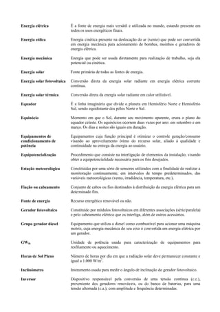 Energia elétrica É a fonte de energia mais versátil e utilizada no mundo, estando presente em
todos os usos energéticos finais.
Energia eólica Energia cinética presente na deslocação do ar (vento) que pode ser convertida
em energia mecânica para acionamento de bombas, moinhos e geradores de
energia elétrica.
Energia mecânica Energia que pode ser usada diretamente para realização de trabalho, seja ela
potencial ou cinética.
Energia solar Fonte primária de todas as fontes de energia.
Energia solar fotovoltaica Conversão direta da energia solar radiante em energia elétrica corrente
contínua.
Energia solar térmica Conversão direta da energia solar radiante em calor utilizável.
Equador É a linha imaginária que divide o planeta em Hemisfério Norte e Hemisfério
Sul, sendo equidistante dos pólos Norte e Sul.
Equinócio Momento em que o Sol, durante seu movimento aparente, cruza o plano do
equador celeste. Os equinócios ocorrem duas vezes por ano: em setembro e em
março. Os dias e noites são iguais em duração.
Equipamentos de
condicionamento de
potência
Equipamentos cuja função principal é otimizar o controle geração/consumo
visando ao aproveitamento ótimo do recurso solar, aliado à qualidade e
continuidade na entrega da energia ao usuário.
Equipotencialização Procedimento que consiste na interligação de elementos da instalação, visando
obter a equipotencialidade necessária para os fins desejados.
Estação meteorológica Constituídas por uma série de sensores utilizados com a finalidade de realizar a
monitoração continuamente, em intervalos de tempo predeterminados, das
variáveis meteorológicas (vento, irradiância, temperatura, etc.).
Fiação ou cabeamento Conjunto de cabos ou fios destinados à distribuição da energia elétrica para um
determinado fim.
Fonte de energia Recurso energético renovável ou não.
Gerador fotovoltaico Constituído por módulos fotovoltaicos em diferentes associações (série/paralela)
e pelo cabeamento elétrico que os interliga, além de outros acessórios.
Grupo gerador diesel Equipamento que utiliza o diesel como combustível para acionar uma máquina
motriz, cuja energia mecânica do seu eixo é convertida em energia elétrica por
um gerador.
GWth Unidade de potência usada para caracterização de equipamentos para
resfriamento ou aquecimento.
Horas de Sol Pleno Número de horas por dia em que a radiação solar deve permanecer constante e
igual a 1.000 W/m2
.
Inclinômetro Instrumento usado para medir o ângulo de inclinação do gerador fotovoltaico.
Inversor Dispositivo responsável pela conversão de uma tensão contínua (c.c.),
proveniente dos geradores renováveis, ou do banco de baterias, para uma
tensão alternada (c.a.), com amplitude e frequência determinadas.
 