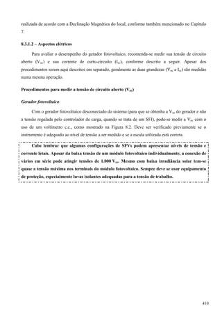realizada de acordo com a Declinação Magnética do local, conforme também mencionado no Capítulo
7.
8.3.1.2 – Aspectos elétricos
Para avaliar o desempenho do gerador fotovoltaico, recomenda-se medir sua tensão de circuito
aberto (Voc) e sua corrente de curto-circuito (Isc), conforme descrito a seguir. Apesar dos
procedimentos serem aqui descritos em separado, geralmente as duas grandezas (Voc e Isc) são medidas
numa mesma operação.
Procedimentos para medir a tensão de circuito aberto (Voc)
Gerador fotovoltaico
Com o gerador fotovoltaico desconectado do sistema (para que se obtenha a Voc do gerador e não
a tensão regulada pelo controlador de carga, quando se trata de um SFI), pode-se medir a Voc com o
uso de um voltímetro c.c., como mostrado na Figura 8.2. Deve ser verificado previamente se o
instrumento é adequado ao nível de tensão a ser medido e se a escala utilizada está correta.
Cabe lembrar que algumas configurações de SFVs podem apresentar níveis de tensão e
corrente letais. Apesar da baixa tensão de um módulo fotovoltaico individualmente, a conexão de
vários em série pode atingir tensões de 1.000 Vcc. Mesmo com baixa irradiância solar tem-se
quase a tensão máxima nos terminais do módulo fotovoltaico. Sempre deve se usar equipamento
de proteção, especialmente luvas isolantes adequadas para a tensão de trabalho.
410
 