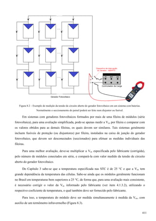 Figura 8.2 – Exemplo de medição da tensão de circuito aberto do gerador fotovoltaico em um sistema com baterias.
Normalmente o seccionamento do painel poderá ser feito num disjuntor ou fusível.
Em sistemas com geradores fotovoltaicos formados por mais de uma fileira de módulos (série
fotovoltaica), para uma avaliação simplificada, pode-se apenas medir a Voc por fileira e comparar com
os valores obtidos para as demais fileiras, os quais devem ser similares. Tais sistemas geralmente
incluem fusíveis de proteção (ou disjuntores) por fileira, instalados na caixa de junção do gerador
fotovoltaico, que devem ser desconectados (seccionados) para efetuar as medidas individuais das
fileiras.
Para uma melhor avaliação, deve-se multiplicar a Voc especificada pelo fabricante (corrigida),
pelo número de módulos conectados em série, e compará-la com valor medido da tensão de circuito
aberto do gerador fotovoltaico.
Do Capítulo 3 sabe-se que a temperatura especificada nas STC é de 25 °C e que a Voc tem
grande dependência da temperatura das células. Sabe-se ainda que os módulos geralmente funcionam
no Brasil em temperaturas bem superiores a 25 °C, de forma que, para uma avaliação mais consistente,
é necessário corrigir o valor da Voc informado pelo fabricante (ver item 4.1.3.2), utilizando o
respectivo coeficiente de temperatura, o qual também deve ser fornecido pelo fabricante.
Para isso, a temperatura do módulo deve ser medida simultaneamente à medida da Voc, com
auxílio de um termômetro infravermelho (Figura 8.3).
411
 