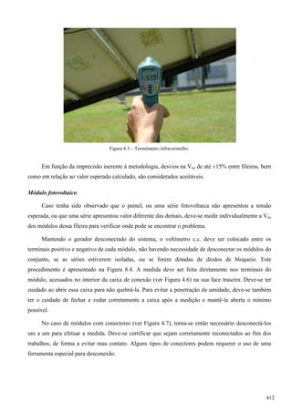 Figura 8.3 – Termômetro infravermelho.
Em função da imprecisão inerente à metodologia, desvios na Voc de até ±15% entre fileiras, bem
como em relação ao valor esperado calculado, são considerados aceitáveis.
Módulo fotovoltaico
Caso tenha sido observado que o painel, ou uma série fotovoltaica não apresentou a tensão
esperada, ou que uma série apresentou valor diferente das demais, deve-se medir individualmente a Voc
dos módulos dessa fileira para verificar onde pode se encontrar o problema.
Mantendo o gerador desconectado do sistema, o voltímetro c.c. deve ser colocado entre os
terminais positivo e negativo de cada módulo, não havendo necessidade de desconectar os módulos do
conjunto, se as séries estiverem isoladas, ou se forem dotadas de diodos de bloqueio. Este
procedimento é apresentado na Figura 8.4. A medida deve ser feita diretamente nos terminais do
módulo, acessados no interior da caixa de conexão (ver Figura 4.6) na sua face traseira. Deve-se ter
cuidado ao abrir essa caixa para não quebrá-la. Para evitar a penetração de umidade, deve-se também
ter o cuidado de fechar e vedar corretamente a caixa após a medição e mantê-la aberta o mínimo
possível.
No caso de módulos com conectores (ver Figura 4.7), torna-se então necessário desconectá-los
um a um para efetuar a medida. Deve-se certificar que sejam corretamente reconectados ao fim dos
trabalhos, de forma a evitar mau contato. Alguns tipos de conectores podem requerer o uso de uma
ferramenta especial para desconexão.
412
 