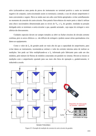 série (colocando-se uma ponta de prova do instrumento no terminal positivo e outra no terminal
negativo do conjunto, curto-circuitando assim os terminais); contudo, o uso do alicate amperímetro é
mais conveniente e seguro. Deve-se ainda usar um cabo com bitola apropriada e evitar centelhamento
no momento da conexão do curto-circuito. Para painéis fotovoltaicos de maior porte o ideal é utilizar
uma chave seccionadora dimensionada para os níveis de Voc e Isc do gerador, instalada na posição
desligada entre os terminais a curto-circuitar e que, quando acionada , seja capaz de extinguir o arco
elétrico do chaveamento.
Cuidados especiais devem ser sempre tomados ao abrir ou fechar circuitos de elevada corrente
contínua, pois os arcos elétricos c.c. são difíceis de extinguir e podem causar sérias queimaduras e/ou
danos ao equipamento.
Como o valor da Isc do gerador pode ser mais alto do que a capacidade do amperímetro, para
evitar danos ao instrumento, recomenda-se estimar o valor da corrente máxima antes de realizar as
medições. Isto pode ser feito multiplicando-se a Isc informada pelo fabricante para cada um dos
módulos, pelo número de fileiras de módulos conectadas em paralelo no sistema. Devem-se iniciar as
medições com o amperímetro ajustado para sua mais alta faixa de operação e, gradativamente, ir
reduzindo a escala.
Figura 8.5–Exemplo de medição da corrente de curto-circuito do gerador.
414
 