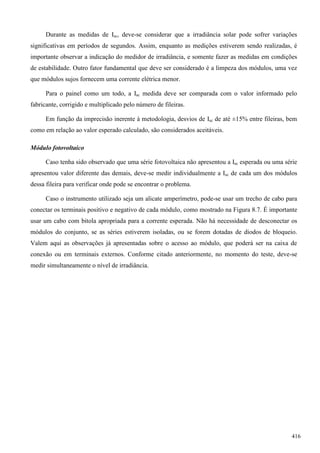 Durante as medidas de Isc, deve-se considerar que a irradiância solar pode sofrer variações
significativas em períodos de segundos. Assim, enquanto as medições estiverem sendo realizadas, é
importante observar a indicação do medidor de irradiância, e somente fazer as medidas em condições
de estabilidade. Outro fator fundamental que deve ser considerado é a limpeza dos módulos, uma vez
que módulos sujos fornecem uma corrente elétrica menor.
Para o painel como um todo, a Isc medida deve ser comparada com o valor informado pelo
fabricante, corrigido e multiplicado pelo número de fileiras.
Em função da imprecisão inerente à metodologia, desvios de Isc de até ±15% entre fileiras, bem
como em relação ao valor esperado calculado, são considerados aceitáveis.
Módulo fotovoltaico
Caso tenha sido observado que uma série fotovoltaica não apresentou a Isc esperada ou uma série
apresentou valor diferente das demais, deve-se medir individualmente a Isc de cada um dos módulos
dessa fileira para verificar onde pode se encontrar o problema.
Caso o instrumento utilizado seja um alicate amperímetro, pode-se usar um trecho de cabo para
conectar os terminais positivo e negativo de cada módulo, como mostrado na Figura 8.7. É importante
usar um cabo com bitola apropriada para a corrente esperada. Não há necessidade de desconectar os
módulos do conjunto, se as séries estiverem isoladas, ou se forem dotadas de diodos de bloqueio.
Valem aqui as observações já apresentadas sobre o acesso ao módulo, que poderá ser na caixa de
conexão ou em terminais externos. Conforme citado anteriormente, no momento do teste, deve-se
medir simultaneamente o nível de irradiância.
416
 