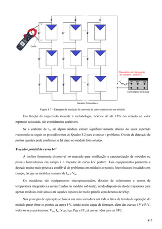Figura 8.7 – Exemplo de medição da corrente de curto-circuito de um módulo.
Em função da imprecisão inerente à metodologia, desvios de até 15% em relação ao valor
esperado calculado, são considerados aceitáveis.
Se a corrente de Isc de algum módulo estiver significativamente abaixo do valor esperado
recomenda-se seguir os procedimentos do Quadro 8.2 para eliminar o problema. O teste de detecção de
pontos quentes pode confirmar se há dano no módulo fotovoltaico.
Traçador portátil de curva I-V
A melhor ferramenta disponível no mercado para verificação e caracterização de módulos ou
painéis fotovoltaicos em campo é o traçador de curva I-V portátil. Tais equipamentos permitem a
deteção muito mais precisa e confiável de problemas em módulos e painéis fotovoltaicos instalados em
campo, do que as medidas manuais de Isc e Voc.
Os traçadores são equipamentos microprocessados, dotados de solarímetro e sensor de
temperatura integrados (a serem fixados no módulo sob teste), sendo disponíveis desde traçadores para
apenas módulos individuais até aqueles capazes de medir painéis com dezenas de kWp.
Seu principio de operação se baseia em uma varredura em toda a faixa de tensão de operação do
módulo parar obter os pontos da curva I-V, sendo assim capaz de fornecer, além das curvas I-V e P-V,
todos os seus parâmetros: Voc, Isc, VMP, IMP, PMP e FF, já convertidos para as STC.
417
 
