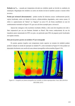 Redução na Voc – causada por temperatura elevada nos módulos (pode ser devida às condições de
instalação). Degradação dos módulos ou curtos em diodos de desvio também causam o mesmo efeito
na curva.
Perdas por mismatch (descasamento) – podem resultar de inúmeras causas: sombreamento parcial,
sujeira localizada, curtos em diodos de desvio, células/módulos degradados, entre outras causas. O
efeito é o aparecimento de “dentes” ou “degraus” na curva I-V, de forma semelhante ao caso de
sombreamento mostrado na Figura 4.10, que serve de bom exemplo para o mismatch.
Apesar das vantagens e dos excelentes resultados obtidos, o alto custo dos traçadores tem sido o
fator responsável por seu uso bastante limitado no Brasil. Não temos conhecimento do uso de
traçadores parar manutenção de SFVs no país, em particular para SFIs de pequeno porte localizados
em regiões remotas.
Detecção de pontos quentes em módulos FV por termografia
Os pontos quentes (regiões com temperatura muito superior ao restante do módulo) podem
produzir redução na tensão de operação no módulo FV, como mostrado na Figura 8.9. Eles podem ser
detectados facilmente com auxílio de uma câmera termográfica infravermelha (Figura 8.10).
Figura 8.9 – Fotografia com câmera termográfica (em vermelho, as células superaquecidas). Fonte: (RELANCIO &
RECUERO, 2013).
419
 