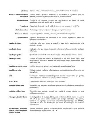 Eficiência Relação entre a potência de saída e a potência de entrada do inversor.
Fator de dimensionamento
de inversor
Relação entre a potência nominal c.a. do inversor e a potência pico do
gerador fotovoltaico (potência na condição padrão de teste).
Forma de onda Tipificação do inversor segundo as características da forma de onda
(quadrada, quadrada modificada ou senoidal).
Frequência Frequência da tensão c.a. de saída do inversor, geralmente 50 ou 60 Hz.
Potência nominal Potência que o inversor fornece à carga em regime contínuo.
Tensão de entrada Função da potência nominal fornecida pelo inversor às cargas c.a.
Tensão de saída Regulada na maioria dos inversores, e sua escolha depende da tensão de
operação das cargas c.a.
Irradiação difusa Irradiação solar que atinge a superfície após sofrer espalhamento pela
atmosfera terrestre
Irradiação direta Irradiação solar que incide diretamente sobre a superfície, sem sofrer qualquer
influência.
Irradiação global Quantidade resultante da soma da irradiações solares direta e difusa, e albedo.
Irradiação solar Energia incidente por unidade de superfície de um dado plano, obtida pela
integração da irradiância durante um intervalo de tempo, normalmente uma
hora ou um dia.
Irradiância extraterreste Irradiância solar que atinge o topo da camada atmosférica da Terra.
Irradiância solar Potência radiante (radiação solar) incidente por unidade de superfície sobre um
dado plano.
LED Componente eletrônico constituído por um material semicondutor que quando
submetido a uma determinada corrente elétrica emite luz.
Massa de ar Efeito de uma atmosfera translúcida sob a luz do Sol.
Medidor bidirecional Dispositivo que registra a entrada e a saída de energia elétrica em uma unidade
consumidora.
Medidor unidirecional Dispositivo que registra a entrada ou a saída de energia elétrica em uma
unidade consumidora.
Microgeração distribuída Central geradora de energia elétrica, com potência instalada menor ou igual a
100 kW e que utilize fontes com base em energia hidráulica, solar, eólica,
biomassa ou cogeração qualificada, conforme regulamentação da ANEEL,
conectada na rede de distribuição por meio de instalações de unidades
consumidoras.
Microssistema isolado de
geração e distribuição de
energia elétrica
Sistema isolado de geração e distribuição de energia elétrica com potência
instalada total de geração de até 100 kW.
 