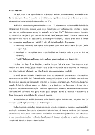 8.3.2 – Baterias
Em SFIs, deve-se ter especial atenção ao banco de baterias, o componente de menor vida útil e
de maiores necessidades de manutenção no sistema. A experiência mostra que as baterias geralmente
são a principal causa dos problemas ocorridos em SFIs.
As baterias sem manutenção em monoblocos de 12V, normalmente usadas em SFIs individuais,
não precisam de reposição de água e, por isso, a manutenção a ser realizada é mais simples. O mesmo
vale para as baterias seladas, como, por exemplo, as do tipo OPzV. Entretanto, aqueles tipos que
necessitam de reposição de água (baterias abertas, OPzS etc.) exigem maiores cuidados. Nestes casos,
deve-se verificar o nível e a densidade do eletrólito periodicamente, a fim de evitar danos à bateria,
com consequente redução de sua vida útil. O intervalo de verificação irá depender de:
 condições climáticas: em lugares mais quentes pode haver maior perda de água (maior
evaporação);
 condições de uso: quando maior a profundidade de descarga, maior a perda de água do
eletrólito;
 “saúde” da bateria: células em curto aceleram a evaporação de água do eletrólito.
Um intervalo típico de verificação e reposição de água é de seis meses. Entretanto, em locais
remotos e de difícil acesso, pode ser mais viável a verificação anual, neste caso deve ser combinado
com o fabricante um volume de vaso e de eletrólito adequados para essa condição.
A seguir são apresentados procedimentos gerais de manutenção, que devem ser realizados nas
baterias usadas em SFIs. Pelo fato das baterias chumbo-ácido serem as mais utilizadas e necessitarem
de intervalos regulares de manutenção, este item dá enfoque a esta tecnologia. As informações para o
modelo de bateria utilizado devem ser obtidas com o fabricante ou fornecedor e devem estar à
disposição do técnico de manutenção. Condições específicas de utilização devem ser discutidas com o
fabricante antes da compra para que o mesmo possa adequar a bateria e o manual de manutenção e,
dessa forma, evitar a invalidação dos termos de garantia.
A manutenção dos bancos de baterias inclui: limpeza, aperto de conectores, adição de água (se
for o caso), verificação das condições e do desempenho.
Os fabricantes recomendam manter um registro histórico contendo ao menos os seguintes dados,
atualizado sempre que for efetuada uma manutenção, num banco de baterias: tensão de cada elemento,
tensão total do banco, nível e densidade do eletrólito de cada elemento, quantidade de água adicionada
a cada elemento, anomalias verificadas. Para bancos de baterias não abertas, o registro obviamente
compreende apenas as tensões e as anomalias.
421
 