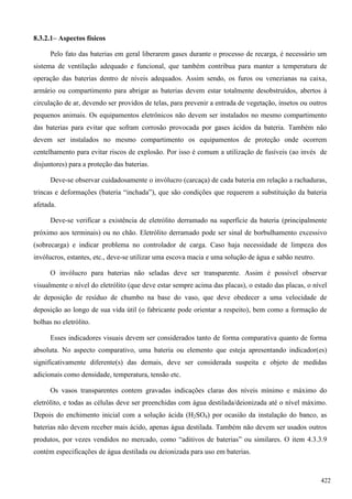 8.3.2.1– Aspectos físicos
Pelo fato das baterias em geral liberarem gases durante o processo de recarga, é necessário um
sistema de ventilação adequado e funcional, que também contribua para manter a temperatura de
operação das baterias dentro de níveis adequados. Assim sendo, os furos ou venezianas na caixa,
armário ou compartimento para abrigar as baterias devem estar totalmente desobstruídos, abertos à
circulação de ar, devendo ser providos de telas, para prevenir a entrada de vegetação, insetos ou outros
pequenos animais. Os equipamentos eletrônicos não devem ser instalados no mesmo compartimento
das baterias para evitar que sofram corrosão provocada por gases ácidos da bateria. Também não
devem ser instalados no mesmo compartimento os equipamentos de proteção onde ocorrem
centelhamento para evitar riscos de explosão. Por isso é comum a utilização de fusíveis (ao invés de
disjuntores) para a proteção das baterias.
Deve-se observar cuidadosamente o invólucro (carcaça) de cada bateria em relação a rachaduras,
trincas e deformações (bateria “inchada”), que são condições que requerem a substituição da bateria
afetada.
Deve-se verificar a existência de eletrólito derramado na superfície da bateria (principalmente
próximo aos terminais) ou no chão. Eletrólito derramado pode ser sinal de borbulhamento excessivo
(sobrecarga) e indicar problema no controlador de carga. Caso haja necessidade de limpeza dos
invólucros, estantes, etc., deve-se utilizar uma escova macia e uma solução de água e sabão neutro.
O invólucro para baterias não seladas deve ser transparente. Assim é possível observar
visualmente o nível do eletrólito (que deve estar sempre acima das placas), o estado das placas, o nível
de deposição de resíduo de chumbo na base do vaso, que deve obedecer a uma velocidade de
deposição ao longo de sua vida útil (o fabricante pode orientar a respeito), bem como a formação de
bolhas no eletrólito.
Esses indicadores visuais devem ser considerados tanto de forma comparativa quanto de forma
absoluta. No aspecto comparativo, uma bateria ou elemento que esteja apresentando indicador(es)
significativamente diferente(s) das demais, deve ser considerada suspeita e objeto de medidas
adicionais como densidade, temperatura, tensão etc.
Os vasos transparentes contem gravadas indicações claras dos níveis mínimo e máximo do
eletrólito, e todas as células deve ser preenchidas com água destilada/deionizada até o nível máximo.
Depois do enchimento inicial com a solução ácida (H2SO4) por ocasião da instalação do banco, as
baterias não devem receber mais ácido, apenas água destilada. Também não devem ser usados outros
produtos, por vezes vendidos no mercado, como “aditivos de baterias” ou similares. O item 4.3.3.9
contém especificações de água destilada ou deionizada para uso em baterias.
422
 