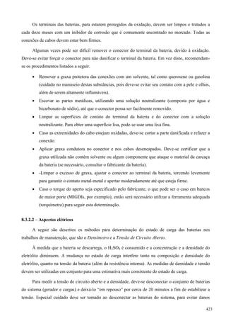 Os terminais das baterias, para estarem protegidos da oxidação, devem ser limpos e tratados a
cada doze meses com um inibidor de corrosão que é comumente encontrado no mercado. Todas as
conexões de cabos devem estar bem firmes.
Algumas vezes pode ser difícil remover o conector do terminal da bateria, devido à oxidação.
Deve-se evitar forçar o conector para não danificar o terminal da bateria. Em vez disto, recomendam-
se os procedimentos listados a seguir.
 Remover a graxa protetora das conexões com um solvente, tal como querosene ou gasolina
(cuidado no manuseio destas substâncias, pois deve-se evitar seu contato com a pele e olhos,
além de serem altamente inflamáveis).
 Escovar as partes metálicas, utilizando uma solução neutralizante (composta por água e
bicarbonato de sódio), até que o conector possa ser facilmente removido.
 Limpar as superfícies de contato do terminal da bateria e do conector com a solução
neutralizante. Para obter uma superfície lisa, pode-se usar uma lixa fina.
 Caso as extremidades do cabo estejam oxidadas, deve-se cortar a parte danificada e refazer a
conexão.
 Aplicar graxa condutora no conector e nos cabos desencapados. Deve-se certificar que a
graxa utilizada não contém solvente ou algum componente que ataque o material da carcaça
da bateria (se necessário, consultar o fabricante da bateria).
 -Limpar o excesso de graxa, ajustar o conector ao terminal da bateria, torcendo levemente
para garantir o contato metal-metal e apertar moderadamente até que esteja firme.
 Caso o torque do aperto seja especificado pelo fabricante, o que pode ser o caso em bancos
de maior porte (MIGDIs, por exemplo), então será necessário utilizar a ferramenta adequada
(torquímetro) para seguir esta determinação.
8.3.2.2 – Aspectos elétricos
A seguir são descritos os métodos para determinação do estado de carga das baterias nos
trabalhos de manutenção, que são o Densímetro e a Tensão de Circuito Aberto.
À medida que a bateria se descarrega, o H2SO4 é consumido e a concentração e a densidade do
eletrólito diminuem. A mudança no estado de carga interfere tanto na composição e densidade do
eletrólito, quanto na tensão da bateria (além da resistência interna). As medidas de densidade e tensão
devem ser utilizadas em conjunto para uma estimativa mais consistente do estado de carga.
Para medir a tensão de circuito aberto e a densidade, deve-se desconectar o conjunto de baterias
do sistema (gerador e cargas) e deixá-lo “em repouso” por cerca de 20 minutos a fim de estabilizar a
tensão. Especial cuidado deve ser tomado ao desconectar as baterias do sistema, para evitar danos
423
 