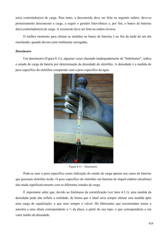 ao(s) controlador(es) de carga. Para tanto, a desconexão deve ser feita na seguinte ordem: deve-se
primeiramente desconectar a carga, a seguir o gerador fotovoltaico e, por fim, o banco de baterias
do(s) controlador(es) de carga. A reconexão deve ser feita na ordem inversa.
O melhor momento para efetuar as medidas no banco de baterias é ao fim da tarde de um dia
ensolarado, quando devem estar totalmente carregadas.
Densímetro
Um densímetro (Figura 8.11), algumas vezes chamado inadequadamente de “hidrômetro”, indica
o estado de carga da bateria por determinação da densidade do eletrólito. A densidade é a medida do
peso específico do eletrólito comparado com o peso específico da água.
Figura 8.11 – Densímetro.
Pode-se usar o peso específico como indicação do estado de carga apenas nos casos de baterias
que possuem eletrólito ácido. O peso específico do eletrólito em baterias de níquel-cádmio (alcalinas)
não muda significativamente com os diferentes estados de carga.
É importante saber que, devido ao fenômeno da estratificação (ver item 4.3.1), uma medida da
densidade pode não refletir a realidade, de forma que o ideal seria sempre efetuar esta medida após
uma carga de equalização, o que nem sempre é viável. Há fabricantes que recomendam tomar a
amostra a uma altura correspondente a ⅓ da placa, a partir do seu topo, o que corresponderia a um
valor médio da densidade.
424
 