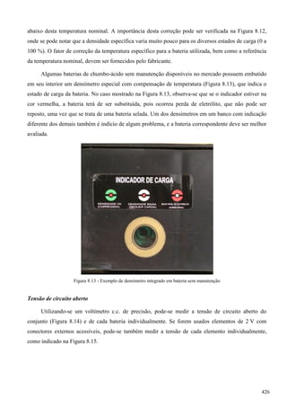 abaixo desta temperatura nominal. A importância desta correção pode ser verificada na Figura 8.12,
onde se pode notar que a densidade específica varia muito pouco para os diversos estados de carga (0 a
100 %). O fator de correção da temperatura específico para a bateria utilizada, bem como a referência
da temperatura nominal, devem ser fornecidos pelo fabricante.
Algumas baterias de chumbo-ácido sem manutenção disponíveis no mercado possuem embutido
em seu interior um densímetro especial com compensação de temperatura (Figura 8.13), que indica o
estado de carga da bateria. No caso mostrado na Figura 8.13, observa-se que se o indicador estiver na
cor vermelha, a bateria terá de ser substituída, pois ocorreu perda de eletrólito, que não pode ser
reposto, uma vez que se trata de uma bateria selada. Um dos densímetros em um banco com indicação
diferente dos demais também é indício de algum problema, e a bateria correspondente deve ser melhor
avaliada.
Figura 8.13 - Exemplo de densímetro integrado em bateria sem manutenção
Tensão de circuito aberto
Utilizando-se um voltímetro c.c. de precisão, pode-se medir a tensão de circuito aberto do
conjunto (Figura 8.14) e de cada bateria individualmente. Se forem usados elementos de 2 V com
conectores externos acessíveis, pode-se também medir a tensão de cada elemento individualmente,
como indicado na Figura 8.15.
426
 