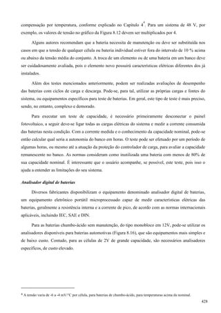 compensação por temperatura, conforme explicado no Capítulo 4
4
. Para um sistema de 48 V, por
exemplo, os valores de tensão no gráfico da Figura 8.12 devem ser multiplicados por 4.
Alguns autores recomendam que a bateria necessita de manutenção ou deve ser substituída nos
casos em que a tensão de qualquer célula ou bateria individual estiver fora do intervalo de 10 % acima
ou abaixo da tensão média do conjunto. A troca de um elemento ou de uma bateria em um banco deve
ser cuidadosamente avaliada, pois o elemento novo possuirá características elétricas diferentes dos já
instalados.
Além dos testes mencionados anteriormente, podem ser realizadas avaliações de desempenho
das baterias com ciclos de carga e descarga. Pode-se, para tal, utilizar as próprias cargas e fontes do
sistema, ou equipamentos específicos para teste de baterias. Em geral, este tipo de teste é mais preciso,
sendo, no entanto, complexo e demorado.
Para executar um teste de capacidade, é necessário primeiramente desconectar o painel
fotovoltaico, a seguir deve-se ligar todas as cargas elétricas do sistema e medir a corrente consumida
das baterias nesta condição. Com a corrente medida e o conhecimento da capacidade nominal, pode-se
então calcular qual seria a autonomia do banco em horas. O teste pode ser efetuado por um período de
algumas horas, ou mesmo até a atuação da proteção do controlador de carga, para avaliar a capacidade
remanescente no banco. As normas consideram como inutilizada uma bateria com menos de 80% de
sua capacidade nominal. É interessante que o usuário acompanhe, se possível, este teste, pois isso o
ajuda a entender as limitações do seu sistema.
Analisador digital de baterias
Diversos fabricantes disponibilizam o equipamento denominado analisador digital de baterias,
um equipamento eletrônico portátil microprocessado capaz de medir características elétricas das
baterias, geralmente a resistência interna e a corrente de pico, de acordo com as normas internacionais
aplicáveis, incluindo IEC, SAE e DIN.
Para as baterias chumbo-ácido sem manutenção, do tipo monobloco em 12V, pode-se utilizar os
analisadores disponíveis para baterias automotivas (Figura 8.16), que são equipamentos mais simples e
de baixo custo. Contudo, para as células de 2V de grande capacidade, são necessários analisadores
específicos, de custo elevado.
4 A tensão varia de -6 a -4 mV/C por célula, para baterias de chumbo-ácido, para temperaturas acima da nominal.
428
 