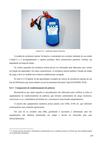 Figura 8.16 – Analisador digital de baterias.
A medida da resistência interna5 da bateria é considerada um excelente indicador de seu estado
(“saúde”), e o acompanhamento e registro periódico desta característica permitem verificar sua
degradação ao longo do tempo.
Os valores esperados de resistência interna devem ser informados pelo fabricante, pois variam
em função da capacidade e de outras características. A resistência interna também é função do estado
de carga, e deve ser medida com a bateria completamente carregada.
No item 4.3.3 (Capítulo 4) são apresentados exemplos de valores de resistências internas de um
lote de 840 baterias que foram obtidos em um levantamento feito pelo Cepel (GALDINO, 2010).
8.3.3 – Componentes de condicionamento de potência
Recomenda-se que sejam seguidos os procedimentos dos fabricantes para verificar se todos os
equipamentos de condicionamento de potência, que incluem controladores de carga, inversores,
conversores cc-cc, controladores de bombas etc., encontram-se funcionando adequadamente.
A maioria dos equipamentos modernos possui painéis com LEDs, LCDs etc. que informam
continuamente suas condições operacionais.
Em caso de se constatar uma falha, geralmente é necessária a substituição, pois tais
equipamentos não admitem manutenção em campo e devem ser removidos para uma
oficina/laboratório.
5 A corrente de pico da bateria é diretamente correlacionada com a resistência interna, de forma que estas medidas podem
ser consideradas redundantes.
429
 