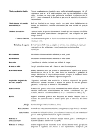 Minigeração distribuída Central geradora de energia elétrica, com potência instalada superior a 100 kW
e menor ou igual a 1 MW para fontes com base em energia hidráulica, solar,
eólica, biomassa ou cogeração qualificada, conforme regulamentação da
ANEEL, conectada na rede de distribuição por meio de instalações de unidades
consumidoras.
Minirrede ou Microrede
de distribuição
Rede de distribuição de energia elétrica que pode operar isoladamente do
sistema de distribuição, atendida diretamente por uma unidade de geração
distribuída.
Módulo fotovoltaico Unidade básica do gerador fotovoltaico formada por um conjunto de células
solares, interligadas eletricamente e encapsuladas, com o objetivo de gerar
energia elétrica.
Caixa de conexões Local onde são abrigados os diodos de desvio e as conexões dos conjuntos de
células em série.
Estrutura de suporte Estrutura concebida para se adaptar ao terreno, ou à estrutura do prédio, às
características dos módulos e à estratégia de ajuste de inclinação e
orientação.
Piranômetro Instrumento destinado a medir a irradiação solar global.
Pireliômetro Instrumento destinado a medir a irradiação solar direta.
Potência Quantidade de trabalho realizado por unidade de tempo.
Radiação solar Energia procedente do sol sob a forma de onda eletromagnética.
Rastreador solar Suporte mecânico ativo que permite o apontamento da superfície do gerador
fotovoltaico na direção do Sol, com intuito de maximizar a produção de
energia. Idealmente tal dispositivo deve manter o ângulo de incidência da luz
solar sempre próximo da normal à superfície do gerador.
Seguidores do ponto de
máxima potência
Dispositivo utilizado para maximizar a potência disponível do gerador
fotovoltaico. Permite encontrar e regular os pontos de máxima potência
(produto I-V) em todos os estados de funcionamento.
Semicondutor Material que, quando aquecido ou combinado com outros materiais, é capaz de
conduzir eletricidade. Semicondutores em células fotovoltaicas são, por
exemplo, o Silício, Telureto de cádmio (CdTe) e Disseleneto de cobre (CIS)
Silício Segundo elemento químico mais frequente no mundo. Material base na
indústria dos semicondutores e matéria-prima para a fabricação de células
solares.
Amorfo Forma alotrópica não cristalina do silício.
Monocristalino Formado por uma estrutura cristalina homogénea ao longo de todo o material.
Policristalino Formado por pequenos cristais, colados uns aos outros e que têm um tamanho
que vai desde alguns milímetros até alguns centímetros.
Sistema de
armazenamento
Sistema responsável em acumular energia elétrica, para a distribuição no
momento oportuno e na medida requerida.
Sistema de proteção Sistema responsável em minimizar ou até mesmo eliminar falhas que possam
prejudicar a segurança das pessoas e dos equipamentos. Composto por:
 