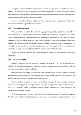 A inspeção permite identificar equipamentos visivelmente queimados ou destruídos. Deve-se
verificar a existência de oxidação nos pontos de conexão e a presença de insetos nas caixas de abrigo
dos equipamentos. Principalmente em locais de instalação com um ambiente de clima agressivo, deve-
se proteger os terminais de conexão contra oxidação.
Todos os controles, alarmes, medidores etc., empregados nos equipamentos devem estar
devidamente instalados e operando adequadamente.
8.3.3.1 Controladores de carga
Deve-se verificar os valores dos pontos de regulagem (set-points) de tensão do controlador de
carga com relação às especificações das baterias, temperatura de operação e exigências do sistema.
Deve-se também observar a ocorrência de ruídos anormais no controlador de carga, caso este possua
dispositivos eletromecânicos, tais como relés. Observar ainda no painel do controlador se há alguma
indicação de alarme ativada, informando alguma condição imprópria para o equipamento. As
orientações de manutenção do manual do equipamento devem ser seguidas. Deve-se garantir que o
controlador de carga esteja instalado em ambiente fechado, limpo e bem ventilado.
No caso de medidas diferentes dos valores esperados, verificar os procedimentos descritos no
Quadro 8.4.
8.3.3.2– Inversores de SFIs
Durante a inspeção, deve-se verificar a operação do inversor. Os LEDs devem indicar as
condições de operação e os medidores integrados ao display do equipamento, se existentes, confirmar
as leituras dos medidores portáteis utilizados.
O inversor deve estar limpo, seco, ventilado e em ambiente seguro. Os sons (zumbidos) emitidos
por alguns inversores quando em funcionamento não indicam, necessariamente, sinais de falha, mas
deve-se observar se o inversor passar a emitir ruído anormal.
Observar também no painel do inversor se há alguma indicação de alarme ativada, informando
alguma condição imprópria para o equipamento, como, por exemplo, sobrecarga ou curto circuito na
saída c.a. Se ocorrer o alarme, o problema deve ser sanado, procurando-se a falha no circuito c.a.
alimentado ou no próprio inversor.
Deve-se assegurar que o inversor esteja realmente alimentando as cargas c.a. de forma adequada.
Para tal, deve-se medir a tensão e frequência de saída, tanto em vazio (sem carga) quanto com a carga
430
 