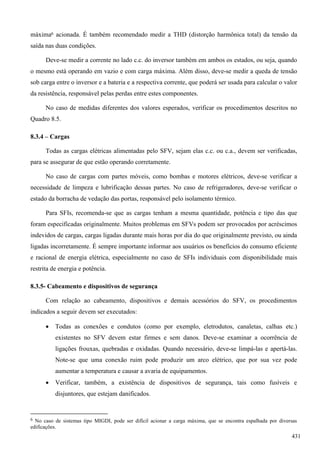 máxima6 acionada. É também recomendado medir a THD (distorção harmônica total) da tensão da
saída nas duas condições.
Deve-se medir a corrente no lado c.c. do inversor também em ambos os estados, ou seja, quando
o mesmo está operando em vazio e com carga máxima. Além disso, deve-se medir a queda de tensão
sob carga entre o inversor e a bateria e a respectiva corrente, que poderá ser usada para calcular o valor
da resistência, responsável pelas perdas entre estes componentes.
No caso de medidas diferentes dos valores esperados, verificar os procedimentos descritos no
Quadro 8.5.
8.3.4 – Cargas
Todas as cargas elétricas alimentadas pelo SFV, sejam elas c.c. ou c.a., devem ser verificadas,
para se assegurar de que estão operando corretamente.
No caso de cargas com partes móveis, como bombas e motores elétricos, deve-se verificar a
necessidade de limpeza e lubrificação dessas partes. No caso de refrigeradores, deve-se verificar o
estado da borracha de vedação das portas, responsável pelo isolamento térmico.
Para SFIs, recomenda-se que as cargas tenham a mesma quantidade, potência e tipo das que
foram especificadas originalmente. Muitos problemas em SFVs podem ser provocados por acréscimos
indevidos de cargas, cargas ligadas durante mais horas por dia do que originalmente previsto, ou ainda
ligadas incorretamente. É sempre importante informar aos usuários os benefícios do consumo eficiente
e racional de energia elétrica, especialmente no caso de SFIs individuais com disponibilidade mais
restrita de energia e potência.
8.3.5- Cabeamento e dispositivos de segurança
Com relação ao cabeamento, dispositivos e demais acessórios do SFV, os procedimentos
indicados a seguir devem ser executados:
 Todas as conexões e condutos (como por exemplo, eletrodutos, canaletas, calhas etc.)
existentes no SFV devem estar firmes e sem danos. Deve-se examinar a ocorrência de
ligações frouxas, quebradas e oxidadas. Quando necessário, deve-se limpá-las e apertá-las.
Note-se que uma conexão ruim pode produzir um arco elétrico, que por sua vez pode
aumentar a temperatura e causar a avaria de equipamentos.
 Verificar, também, a existência de dispositivos de segurança, tais como fusíveis e
disjuntores, que estejam danificados.
6 No caso de sistemas tipo MIGDI, pode ser difícil acionar a carga máxima, que se encontra espalhada por diversas
edificações.
431
 
