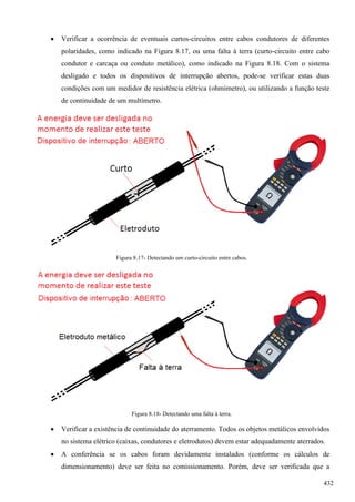  Verificar a ocorrência de eventuais curtos-circuitos entre cabos condutores de diferentes
polaridades, como indicado na Figura 8.17, ou uma falta à terra (curto-circuito entre cabo
condutor e carcaça ou conduto metálico), como indicado na Figura 8.18. Com o sistema
desligado e todos os dispositivos de interrupção abertos, pode-se verificar estas duas
condições com um medidor de resistência elétrica (ohmímetro), ou utilizando a função teste
de continuidade de um multímetro.
Figura 8.17- Detectando um curto-circuito entre cabos.
Figura 8.18- Detectando uma falta à terra.
 Verificar a existência de continuidade do aterramento. Todos os objetos metálicos envolvidos
no sistema elétrico (caixas, condutores e eletrodutos) devem estar adequadamente aterrados.
 A conferência se os cabos foram devidamente instalados (conforme os cálculos de
dimensionamento) deve ser feita no comissionamento. Porém, deve ser verificada que a
432
 