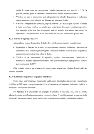 queda de tensão entre os componentes (gerador-baterias) não seja superior a 3 %. Se
possível, medir a queda de tensão real, entre os cabos, durante a operação normal.
 Verificar se todo o cabeamento está adequadamente afixado. Inspecionar o isolamento
quanto a desgaste, especialmente nas dobras e nos pontos de fixação.
 Verificar a integridade das caixas de junção e controle. Caso elas estejam expostas ao tempo,
é muito importante verificar seu estado após a ocorrência de eventos climáticos agressivos
(por exemplo, após uma forte tempestade pode ter entrado água dentro das caixas). Se
alguma caixa estiver avariada, ou em mau estado, ela deve ser substituída o quanto antes.
8.3.6- Sistema de aquisição de dados
A inspeção do sistema de aquisição de dados deve obedecer aos seguintes procedimentos:
 Inspecionar as fixações dos sensores e transdutores do sistema e também do cabeamento de
alimentação e de comunicação empregado, verificando se todos os sinais estão chegando ao
equipamento responsável pela coleta de dados.
 Verificar se os instrumentos de aquisição, registro, armazenamento, visualização e
transmissão de dados operam corretamente e em conformidade com a programação efetuada
para monitoração do SFV.
Cabe ressaltar também que se deve estar atento quanto ao prazo de validade da calibração dos
sensores utilizados.
8.3.7 - Elaboração de plano de inspeção e manutenção
Como citado anteriormente, é fundamental a elaboração de um plano de inspeção e manutenção
periódico no SFV, onde a equipe responsável pela tarefa possa seguir os passos indicados e registrar as
medições e verificações solicitadas.
No Apêndice 5 é apresentado um exemplo de planilha de inspeção, que, com as devidas
adaptações, pode ser utilizada para atender a casos específicos. A planilha adaptada ao caso particular
de um SFV tem como objetivo ajudar o técnico no momento em que estiver realizando a inspeção.
433
 